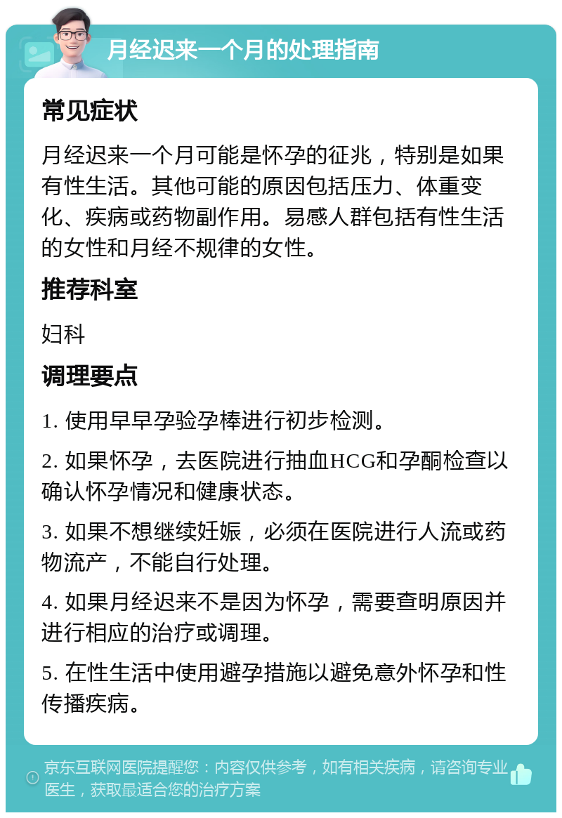 月经迟来一个月的处理指南 常见症状 月经迟来一个月可能是怀孕的征兆，特别是如果有性生活。其他可能的原因包括压力、体重变化、疾病或药物副作用。易感人群包括有性生活的女性和月经不规律的女性。 推荐科室 妇科 调理要点 1. 使用早早孕验孕棒进行初步检测。 2. 如果怀孕，去医院进行抽血HCG和孕酮检查以确认怀孕情况和健康状态。 3. 如果不想继续妊娠，必须在医院进行人流或药物流产，不能自行处理。 4. 如果月经迟来不是因为怀孕，需要查明原因并进行相应的治疗或调理。 5. 在性生活中使用避孕措施以避免意外怀孕和性传播疾病。