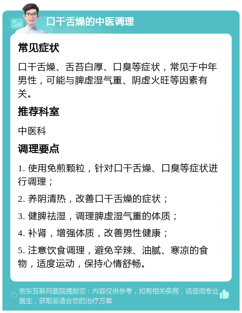 口干舌燥的中医调理 常见症状 口干舌燥、舌苔白厚、口臭等症状，常见于中年男性，可能与脾虚湿气重、阴虚火旺等因素有关。 推荐科室 中医科 调理要点 1. 使用免煎颗粒，针对口干舌燥、口臭等症状进行调理； 2. 养阴清热，改善口干舌燥的症状； 3. 健脾祛湿，调理脾虚湿气重的体质； 4. 补肾，增强体质，改善男性健康； 5. 注意饮食调理，避免辛辣、油腻、寒凉的食物，适度运动，保持心情舒畅。