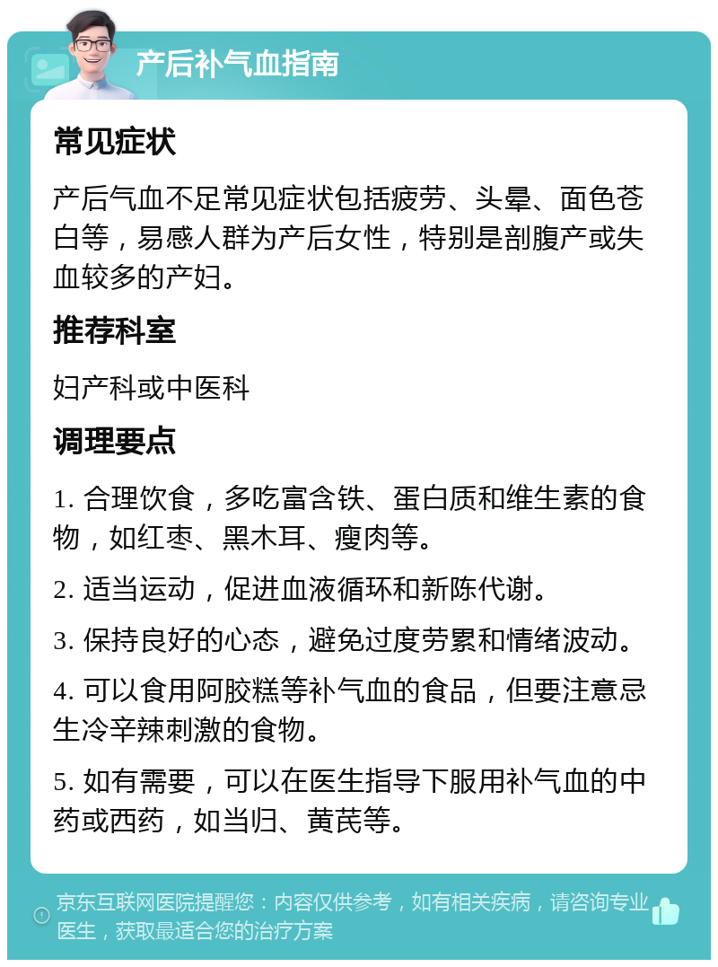 产后补气血指南 常见症状 产后气血不足常见症状包括疲劳、头晕、面色苍白等，易感人群为产后女性，特别是剖腹产或失血较多的产妇。 推荐科室 妇产科或中医科 调理要点 1. 合理饮食，多吃富含铁、蛋白质和维生素的食物，如红枣、黑木耳、瘦肉等。 2. 适当运动，促进血液循环和新陈代谢。 3. 保持良好的心态，避免过度劳累和情绪波动。 4. 可以食用阿胶糕等补气血的食品，但要注意忌生冷辛辣刺激的食物。 5. 如有需要，可以在医生指导下服用补气血的中药或西药，如当归、黄芪等。