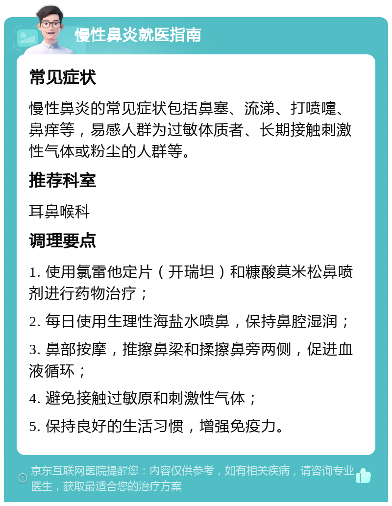 慢性鼻炎就医指南 常见症状 慢性鼻炎的常见症状包括鼻塞、流涕、打喷嚏、鼻痒等，易感人群为过敏体质者、长期接触刺激性气体或粉尘的人群等。 推荐科室 耳鼻喉科 调理要点 1. 使用氯雷他定片（开瑞坦）和糠酸莫米松鼻喷剂进行药物治疗； 2. 每日使用生理性海盐水喷鼻，保持鼻腔湿润； 3. 鼻部按摩，推擦鼻梁和揉擦鼻旁两侧，促进血液循环； 4. 避免接触过敏原和刺激性气体； 5. 保持良好的生活习惯，增强免疫力。