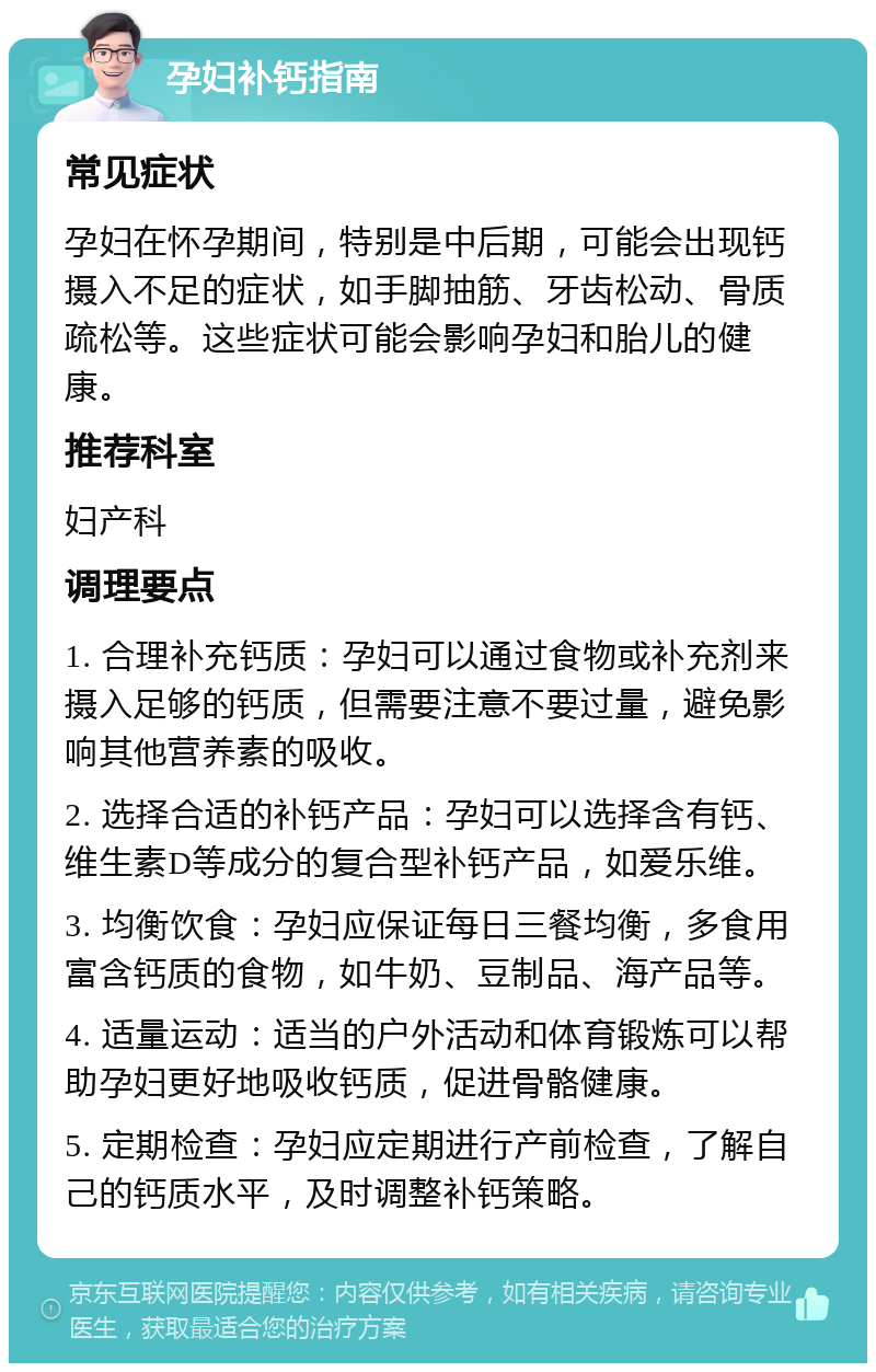 孕妇补钙指南 常见症状 孕妇在怀孕期间，特别是中后期，可能会出现钙摄入不足的症状，如手脚抽筋、牙齿松动、骨质疏松等。这些症状可能会影响孕妇和胎儿的健康。 推荐科室 妇产科 调理要点 1. 合理补充钙质：孕妇可以通过食物或补充剂来摄入足够的钙质，但需要注意不要过量，避免影响其他营养素的吸收。 2. 选择合适的补钙产品：孕妇可以选择含有钙、维生素D等成分的复合型补钙产品，如爱乐维。 3. 均衡饮食：孕妇应保证每日三餐均衡，多食用富含钙质的食物，如牛奶、豆制品、海产品等。 4. 适量运动：适当的户外活动和体育锻炼可以帮助孕妇更好地吸收钙质，促进骨骼健康。 5. 定期检查：孕妇应定期进行产前检查，了解自己的钙质水平，及时调整补钙策略。