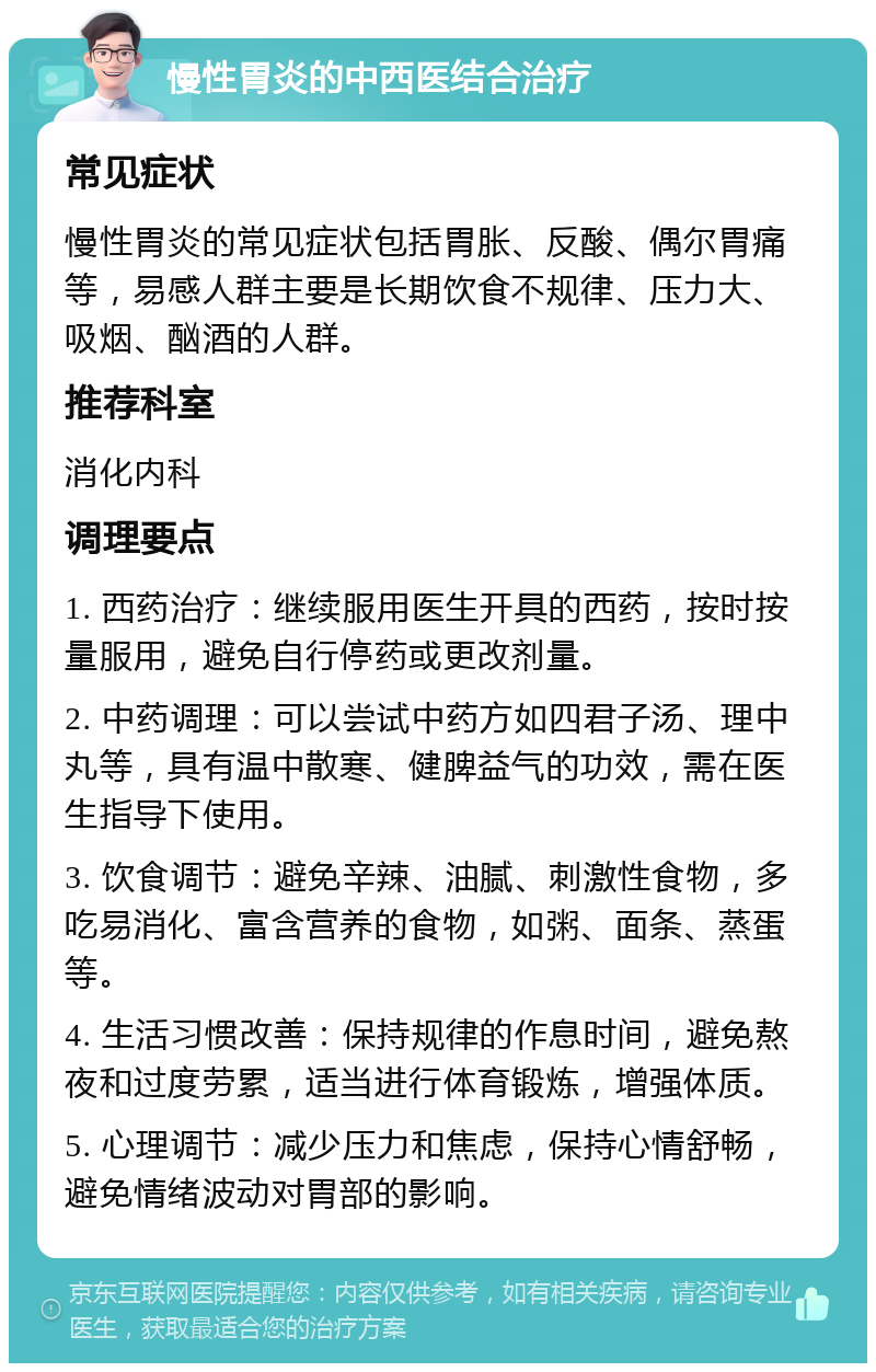 慢性胃炎的中西医结合治疗 常见症状 慢性胃炎的常见症状包括胃胀、反酸、偶尔胃痛等，易感人群主要是长期饮食不规律、压力大、吸烟、酗酒的人群。 推荐科室 消化内科 调理要点 1. 西药治疗：继续服用医生开具的西药，按时按量服用，避免自行停药或更改剂量。 2. 中药调理：可以尝试中药方如四君子汤、理中丸等，具有温中散寒、健脾益气的功效，需在医生指导下使用。 3. 饮食调节：避免辛辣、油腻、刺激性食物，多吃易消化、富含营养的食物，如粥、面条、蒸蛋等。 4. 生活习惯改善：保持规律的作息时间，避免熬夜和过度劳累，适当进行体育锻炼，增强体质。 5. 心理调节：减少压力和焦虑，保持心情舒畅，避免情绪波动对胃部的影响。