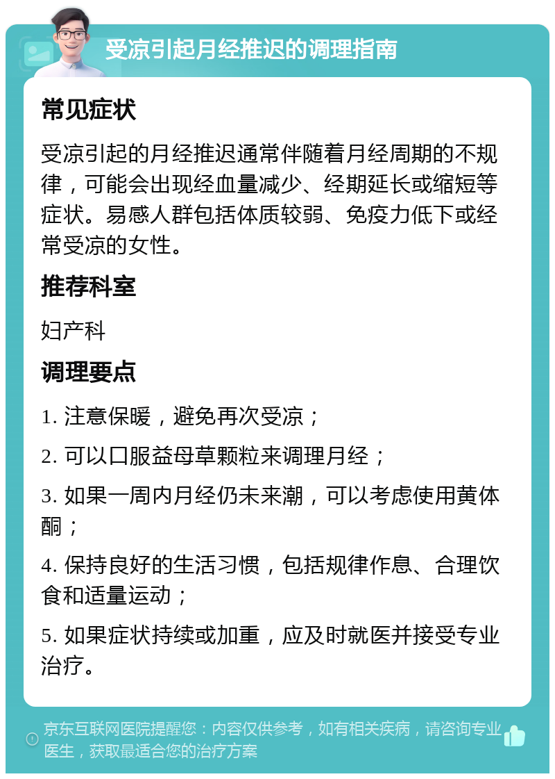 受凉引起月经推迟的调理指南 常见症状 受凉引起的月经推迟通常伴随着月经周期的不规律，可能会出现经血量减少、经期延长或缩短等症状。易感人群包括体质较弱、免疫力低下或经常受凉的女性。 推荐科室 妇产科 调理要点 1. 注意保暖，避免再次受凉； 2. 可以口服益母草颗粒来调理月经； 3. 如果一周内月经仍未来潮，可以考虑使用黄体酮； 4. 保持良好的生活习惯，包括规律作息、合理饮食和适量运动； 5. 如果症状持续或加重，应及时就医并接受专业治疗。