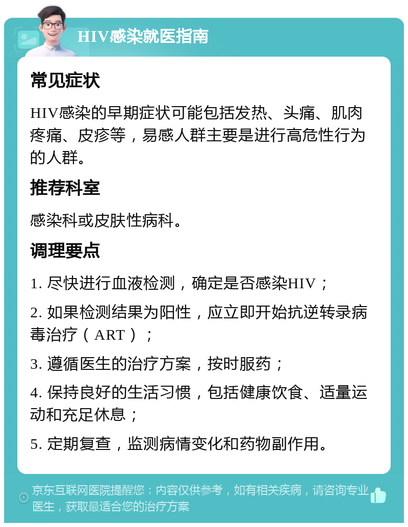 HIV感染就医指南 常见症状 HIV感染的早期症状可能包括发热、头痛、肌肉疼痛、皮疹等，易感人群主要是进行高危性行为的人群。 推荐科室 感染科或皮肤性病科。 调理要点 1. 尽快进行血液检测，确定是否感染HIV； 2. 如果检测结果为阳性，应立即开始抗逆转录病毒治疗（ART）； 3. 遵循医生的治疗方案，按时服药； 4. 保持良好的生活习惯，包括健康饮食、适量运动和充足休息； 5. 定期复查，监测病情变化和药物副作用。