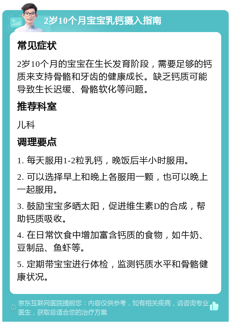 2岁10个月宝宝乳钙摄入指南 常见症状 2岁10个月的宝宝在生长发育阶段，需要足够的钙质来支持骨骼和牙齿的健康成长。缺乏钙质可能导致生长迟缓、骨骼软化等问题。 推荐科室 儿科 调理要点 1. 每天服用1-2粒乳钙，晚饭后半小时服用。 2. 可以选择早上和晚上各服用一颗，也可以晚上一起服用。 3. 鼓励宝宝多晒太阳，促进维生素D的合成，帮助钙质吸收。 4. 在日常饮食中增加富含钙质的食物，如牛奶、豆制品、鱼虾等。 5. 定期带宝宝进行体检，监测钙质水平和骨骼健康状况。