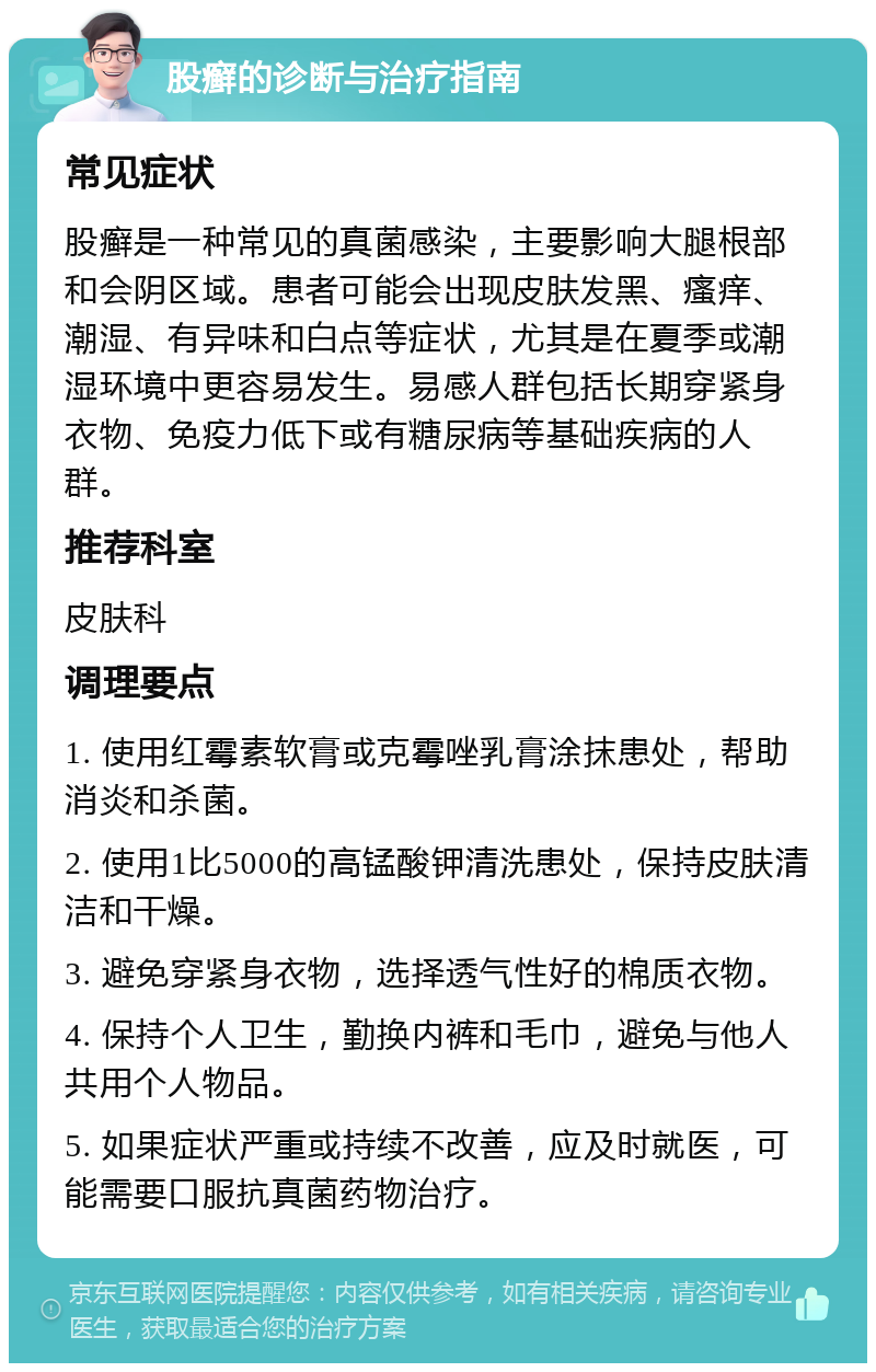 股癣的诊断与治疗指南 常见症状 股癣是一种常见的真菌感染，主要影响大腿根部和会阴区域。患者可能会出现皮肤发黑、瘙痒、潮湿、有异味和白点等症状，尤其是在夏季或潮湿环境中更容易发生。易感人群包括长期穿紧身衣物、免疫力低下或有糖尿病等基础疾病的人群。 推荐科室 皮肤科 调理要点 1. 使用红霉素软膏或克霉唑乳膏涂抹患处，帮助消炎和杀菌。 2. 使用1比5000的高锰酸钾清洗患处，保持皮肤清洁和干燥。 3. 避免穿紧身衣物，选择透气性好的棉质衣物。 4. 保持个人卫生，勤换内裤和毛巾，避免与他人共用个人物品。 5. 如果症状严重或持续不改善，应及时就医，可能需要口服抗真菌药物治疗。