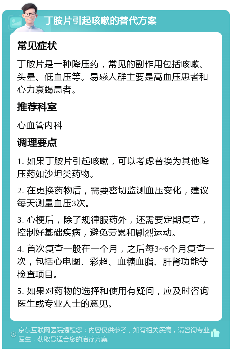 丁胺片引起咳嗽的替代方案 常见症状 丁胺片是一种降压药，常见的副作用包括咳嗽、头晕、低血压等。易感人群主要是高血压患者和心力衰竭患者。 推荐科室 心血管内科 调理要点 1. 如果丁胺片引起咳嗽，可以考虑替换为其他降压药如沙坦类药物。 2. 在更换药物后，需要密切监测血压变化，建议每天测量血压3次。 3. 心梗后，除了规律服药外，还需要定期复查，控制好基础疾病，避免劳累和剧烈运动。 4. 首次复查一般在一个月，之后每3~6个月复查一次，包括心电图、彩超、血糖血脂、肝肾功能等检查项目。 5. 如果对药物的选择和使用有疑问，应及时咨询医生或专业人士的意见。