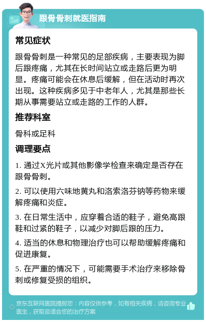 跟骨骨刺就医指南 常见症状 跟骨骨刺是一种常见的足部疾病，主要表现为脚后跟疼痛，尤其在长时间站立或走路后更为明显。疼痛可能会在休息后缓解，但在活动时再次出现。这种疾病多见于中老年人，尤其是那些长期从事需要站立或走路的工作的人群。 推荐科室 骨科或足科 调理要点 1. 通过X光片或其他影像学检查来确定是否存在跟骨骨刺。 2. 可以使用六味地黄丸和洛索洛芬钠等药物来缓解疼痛和炎症。 3. 在日常生活中，应穿着合适的鞋子，避免高跟鞋和过紧的鞋子，以减少对脚后跟的压力。 4. 适当的休息和物理治疗也可以帮助缓解疼痛和促进康复。 5. 在严重的情况下，可能需要手术治疗来移除骨刺或修复受损的组织。