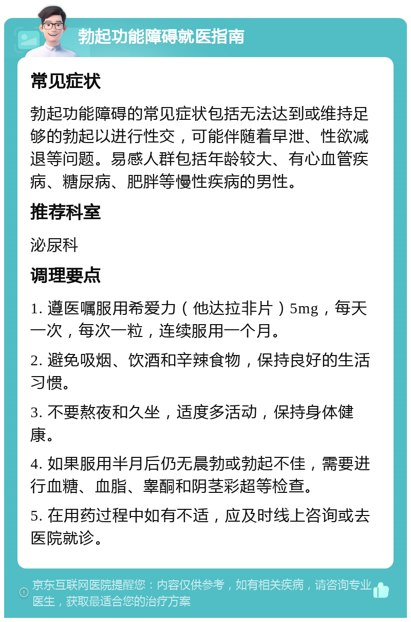 勃起功能障碍就医指南 常见症状 勃起功能障碍的常见症状包括无法达到或维持足够的勃起以进行性交，可能伴随着早泄、性欲减退等问题。易感人群包括年龄较大、有心血管疾病、糖尿病、肥胖等慢性疾病的男性。 推荐科室 泌尿科 调理要点 1. 遵医嘱服用希爱力（他达拉非片）5mg，每天一次，每次一粒，连续服用一个月。 2. 避免吸烟、饮酒和辛辣食物，保持良好的生活习惯。 3. 不要熬夜和久坐，适度多活动，保持身体健康。 4. 如果服用半月后仍无晨勃或勃起不佳，需要进行血糖、血脂、睾酮和阴茎彩超等检查。 5. 在用药过程中如有不适，应及时线上咨询或去医院就诊。