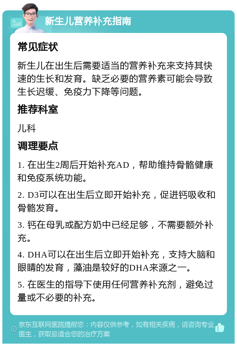 新生儿营养补充指南 常见症状 新生儿在出生后需要适当的营养补充来支持其快速的生长和发育。缺乏必要的营养素可能会导致生长迟缓、免疫力下降等问题。 推荐科室 儿科 调理要点 1. 在出生2周后开始补充AD，帮助维持骨骼健康和免疫系统功能。 2. D3可以在出生后立即开始补充，促进钙吸收和骨骼发育。 3. 钙在母乳或配方奶中已经足够，不需要额外补充。 4. DHA可以在出生后立即开始补充，支持大脑和眼睛的发育，藻油是较好的DHA来源之一。 5. 在医生的指导下使用任何营养补充剂，避免过量或不必要的补充。