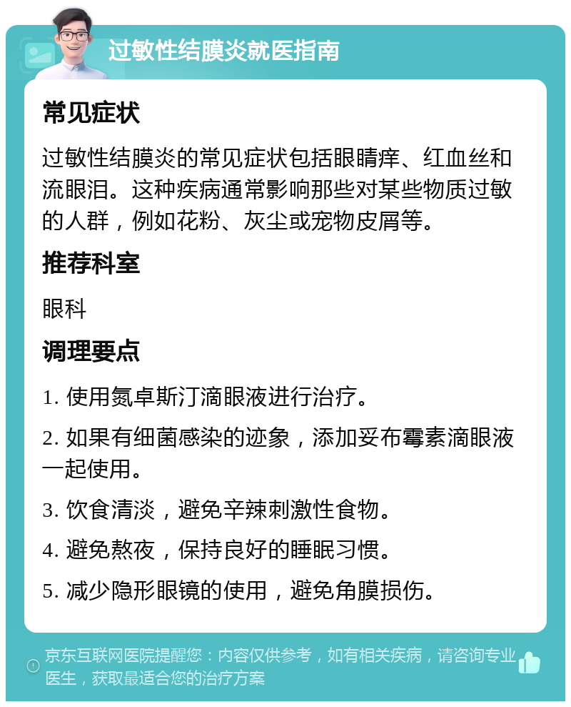 过敏性结膜炎就医指南 常见症状 过敏性结膜炎的常见症状包括眼睛痒、红血丝和流眼泪。这种疾病通常影响那些对某些物质过敏的人群，例如花粉、灰尘或宠物皮屑等。 推荐科室 眼科 调理要点 1. 使用氮卓斯汀滴眼液进行治疗。 2. 如果有细菌感染的迹象，添加妥布霉素滴眼液一起使用。 3. 饮食清淡，避免辛辣刺激性食物。 4. 避免熬夜，保持良好的睡眠习惯。 5. 减少隐形眼镜的使用，避免角膜损伤。