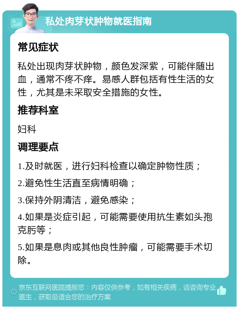 私处肉芽状肿物就医指南 常见症状 私处出现肉芽状肿物，颜色发深紫，可能伴随出血，通常不疼不痒。易感人群包括有性生活的女性，尤其是未采取安全措施的女性。 推荐科室 妇科 调理要点 1.及时就医，进行妇科检查以确定肿物性质； 2.避免性生活直至病情明确； 3.保持外阴清洁，避免感染； 4.如果是炎症引起，可能需要使用抗生素如头孢克肟等； 5.如果是息肉或其他良性肿瘤，可能需要手术切除。