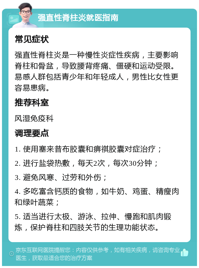 强直性脊柱炎就医指南 常见症状 强直性脊柱炎是一种慢性炎症性疾病，主要影响脊柱和骨盆，导致腰背疼痛、僵硬和运动受限。易感人群包括青少年和年轻成人，男性比女性更容易患病。 推荐科室 风湿免疫科 调理要点 1. 使用塞来昔布胶囊和痹祺胶囊对症治疗； 2. 进行盐袋热敷，每天2次，每次30分钟； 3. 避免风寒、过劳和外伤； 4. 多吃富含钙质的食物，如牛奶、鸡蛋、精瘦肉和绿叶蔬菜； 5. 适当进行太极、游泳、拉伸、慢跑和肌肉锻炼，保护脊柱和四肢关节的生理功能状态。