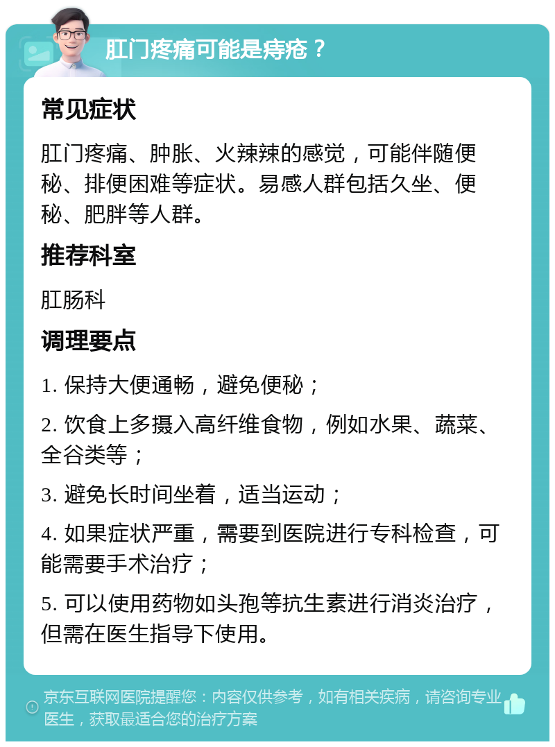 肛门疼痛可能是痔疮？ 常见症状 肛门疼痛、肿胀、火辣辣的感觉，可能伴随便秘、排便困难等症状。易感人群包括久坐、便秘、肥胖等人群。 推荐科室 肛肠科 调理要点 1. 保持大便通畅，避免便秘； 2. 饮食上多摄入高纤维食物，例如水果、蔬菜、全谷类等； 3. 避免长时间坐着，适当运动； 4. 如果症状严重，需要到医院进行专科检查，可能需要手术治疗； 5. 可以使用药物如头孢等抗生素进行消炎治疗，但需在医生指导下使用。