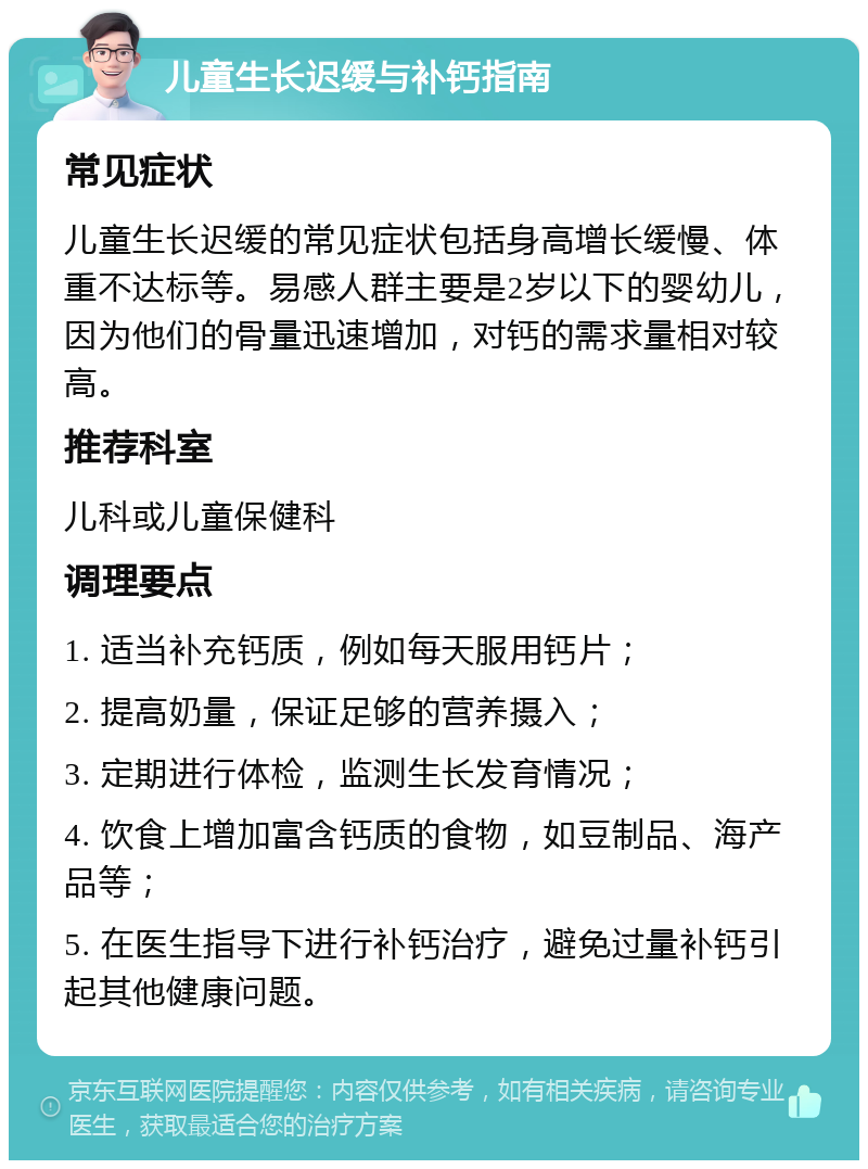 儿童生长迟缓与补钙指南 常见症状 儿童生长迟缓的常见症状包括身高增长缓慢、体重不达标等。易感人群主要是2岁以下的婴幼儿，因为他们的骨量迅速增加，对钙的需求量相对较高。 推荐科室 儿科或儿童保健科 调理要点 1. 适当补充钙质，例如每天服用钙片； 2. 提高奶量，保证足够的营养摄入； 3. 定期进行体检，监测生长发育情况； 4. 饮食上增加富含钙质的食物，如豆制品、海产品等； 5. 在医生指导下进行补钙治疗，避免过量补钙引起其他健康问题。