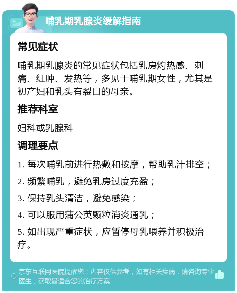 哺乳期乳腺炎缓解指南 常见症状 哺乳期乳腺炎的常见症状包括乳房灼热感、刺痛、红肿、发热等，多见于哺乳期女性，尤其是初产妇和乳头有裂口的母亲。 推荐科室 妇科或乳腺科 调理要点 1. 每次哺乳前进行热敷和按摩，帮助乳汁排空； 2. 频繁哺乳，避免乳房过度充盈； 3. 保持乳头清洁，避免感染； 4. 可以服用蒲公英颗粒消炎通乳； 5. 如出现严重症状，应暂停母乳喂养并积极治疗。