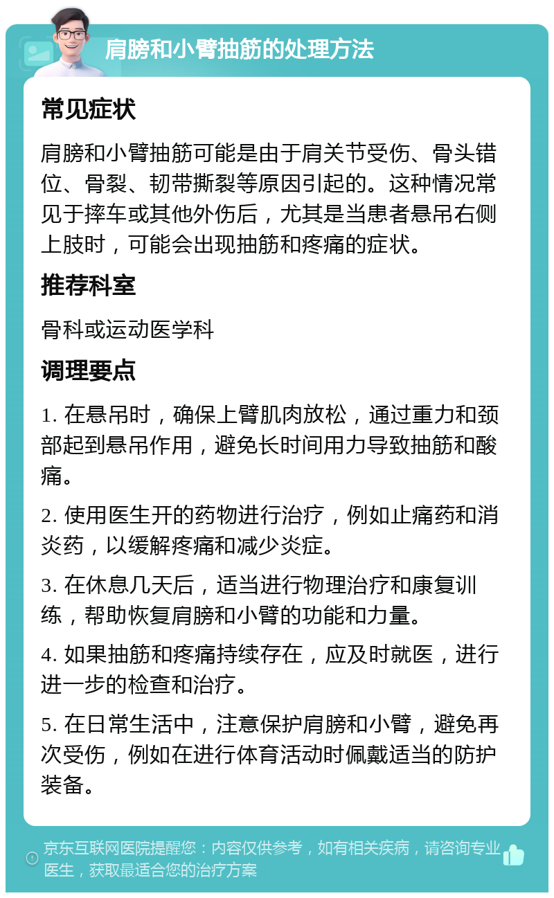 肩膀和小臂抽筋的处理方法 常见症状 肩膀和小臂抽筋可能是由于肩关节受伤、骨头错位、骨裂、韧带撕裂等原因引起的。这种情况常见于摔车或其他外伤后，尤其是当患者悬吊右侧上肢时，可能会出现抽筋和疼痛的症状。 推荐科室 骨科或运动医学科 调理要点 1. 在悬吊时，确保上臂肌肉放松，通过重力和颈部起到悬吊作用，避免长时间用力导致抽筋和酸痛。 2. 使用医生开的药物进行治疗，例如止痛药和消炎药，以缓解疼痛和减少炎症。 3. 在休息几天后，适当进行物理治疗和康复训练，帮助恢复肩膀和小臂的功能和力量。 4. 如果抽筋和疼痛持续存在，应及时就医，进行进一步的检查和治疗。 5. 在日常生活中，注意保护肩膀和小臂，避免再次受伤，例如在进行体育活动时佩戴适当的防护装备。