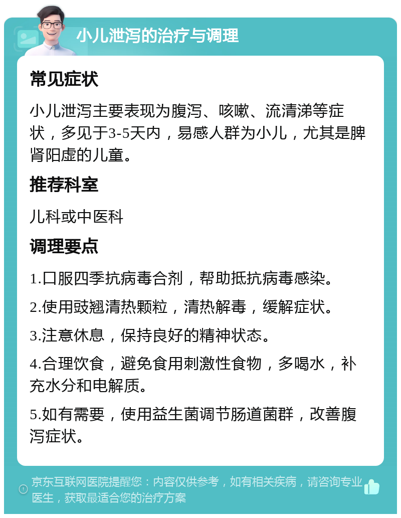 小儿泄泻的治疗与调理 常见症状 小儿泄泻主要表现为腹泻、咳嗽、流清涕等症状，多见于3-5天内，易感人群为小儿，尤其是脾肾阳虚的儿童。 推荐科室 儿科或中医科 调理要点 1.口服四季抗病毒合剂，帮助抵抗病毒感染。 2.使用豉翘清热颗粒，清热解毒，缓解症状。 3.注意休息，保持良好的精神状态。 4.合理饮食，避免食用刺激性食物，多喝水，补充水分和电解质。 5.如有需要，使用益生菌调节肠道菌群，改善腹泻症状。