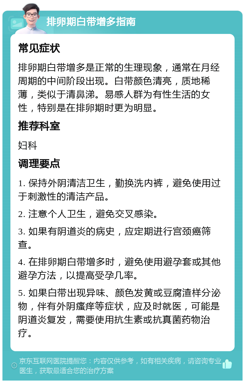 排卵期白带增多指南 常见症状 排卵期白带增多是正常的生理现象，通常在月经周期的中间阶段出现。白带颜色清亮，质地稀薄，类似于清鼻涕。易感人群为有性生活的女性，特别是在排卵期时更为明显。 推荐科室 妇科 调理要点 1. 保持外阴清洁卫生，勤换洗内裤，避免使用过于刺激性的清洁产品。 2. 注意个人卫生，避免交叉感染。 3. 如果有阴道炎的病史，应定期进行宫颈癌筛查。 4. 在排卵期白带增多时，避免使用避孕套或其他避孕方法，以提高受孕几率。 5. 如果白带出现异味、颜色发黄或豆腐渣样分泌物，伴有外阴瘙痒等症状，应及时就医，可能是阴道炎复发，需要使用抗生素或抗真菌药物治疗。