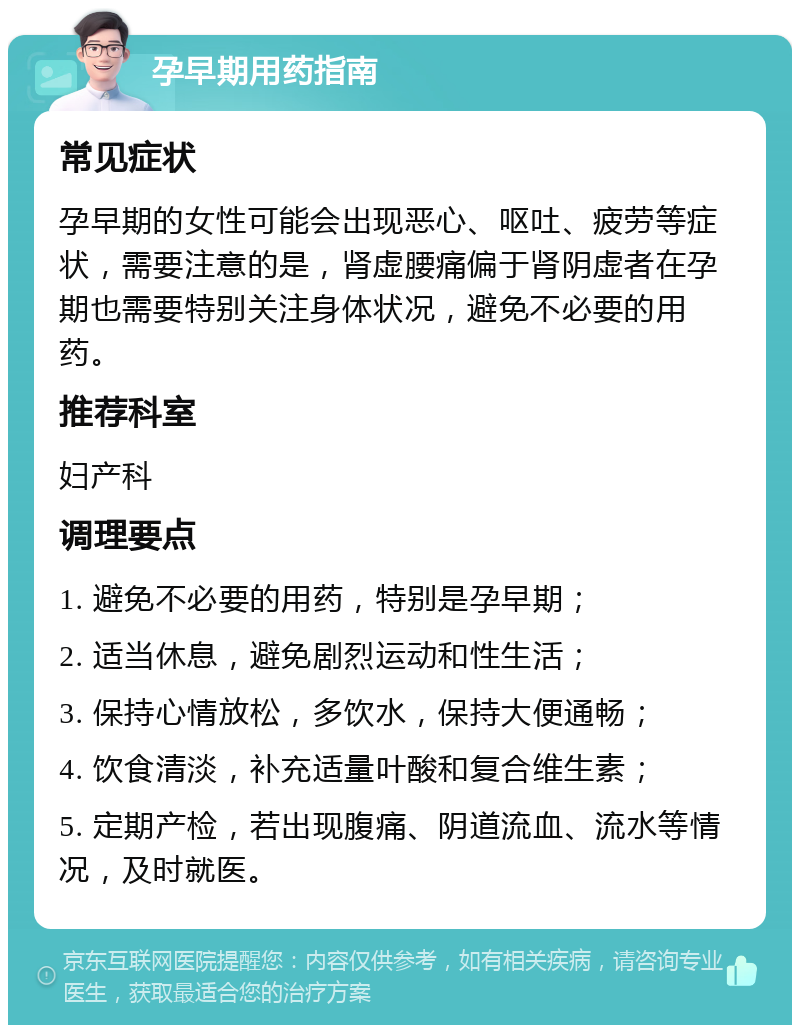 孕早期用药指南 常见症状 孕早期的女性可能会出现恶心、呕吐、疲劳等症状，需要注意的是，肾虚腰痛偏于肾阴虚者在孕期也需要特别关注身体状况，避免不必要的用药。 推荐科室 妇产科 调理要点 1. 避免不必要的用药，特别是孕早期； 2. 适当休息，避免剧烈运动和性生活； 3. 保持心情放松，多饮水，保持大便通畅； 4. 饮食清淡，补充适量叶酸和复合维生素； 5. 定期产检，若出现腹痛、阴道流血、流水等情况，及时就医。