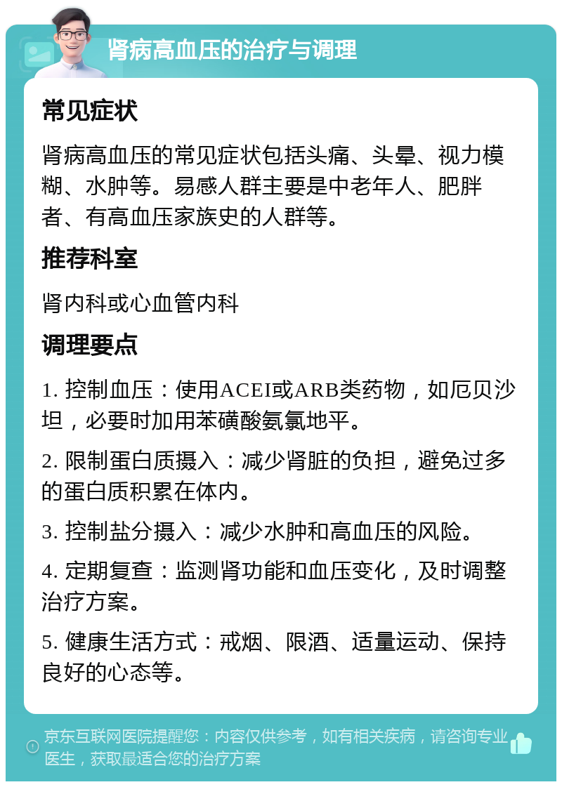 肾病高血压的治疗与调理 常见症状 肾病高血压的常见症状包括头痛、头晕、视力模糊、水肿等。易感人群主要是中老年人、肥胖者、有高血压家族史的人群等。 推荐科室 肾内科或心血管内科 调理要点 1. 控制血压：使用ACEI或ARB类药物，如厄贝沙坦，必要时加用苯磺酸氨氯地平。 2. 限制蛋白质摄入：减少肾脏的负担，避免过多的蛋白质积累在体内。 3. 控制盐分摄入：减少水肿和高血压的风险。 4. 定期复查：监测肾功能和血压变化，及时调整治疗方案。 5. 健康生活方式：戒烟、限酒、适量运动、保持良好的心态等。