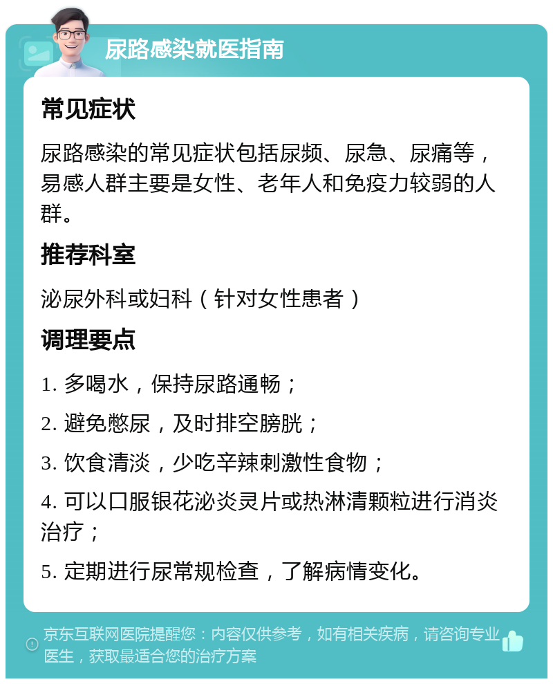 尿路感染就医指南 常见症状 尿路感染的常见症状包括尿频、尿急、尿痛等，易感人群主要是女性、老年人和免疫力较弱的人群。 推荐科室 泌尿外科或妇科（针对女性患者） 调理要点 1. 多喝水，保持尿路通畅； 2. 避免憋尿，及时排空膀胱； 3. 饮食清淡，少吃辛辣刺激性食物； 4. 可以口服银花泌炎灵片或热淋清颗粒进行消炎治疗； 5. 定期进行尿常规检查，了解病情变化。