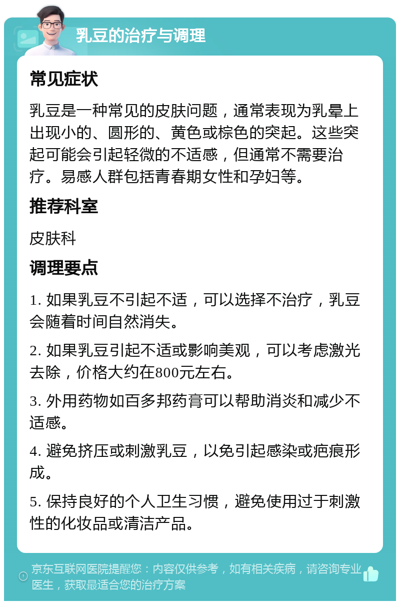 乳豆的治疗与调理 常见症状 乳豆是一种常见的皮肤问题，通常表现为乳晕上出现小的、圆形的、黄色或棕色的突起。这些突起可能会引起轻微的不适感，但通常不需要治疗。易感人群包括青春期女性和孕妇等。 推荐科室 皮肤科 调理要点 1. 如果乳豆不引起不适，可以选择不治疗，乳豆会随着时间自然消失。 2. 如果乳豆引起不适或影响美观，可以考虑激光去除，价格大约在800元左右。 3. 外用药物如百多邦药膏可以帮助消炎和减少不适感。 4. 避免挤压或刺激乳豆，以免引起感染或疤痕形成。 5. 保持良好的个人卫生习惯，避免使用过于刺激性的化妆品或清洁产品。