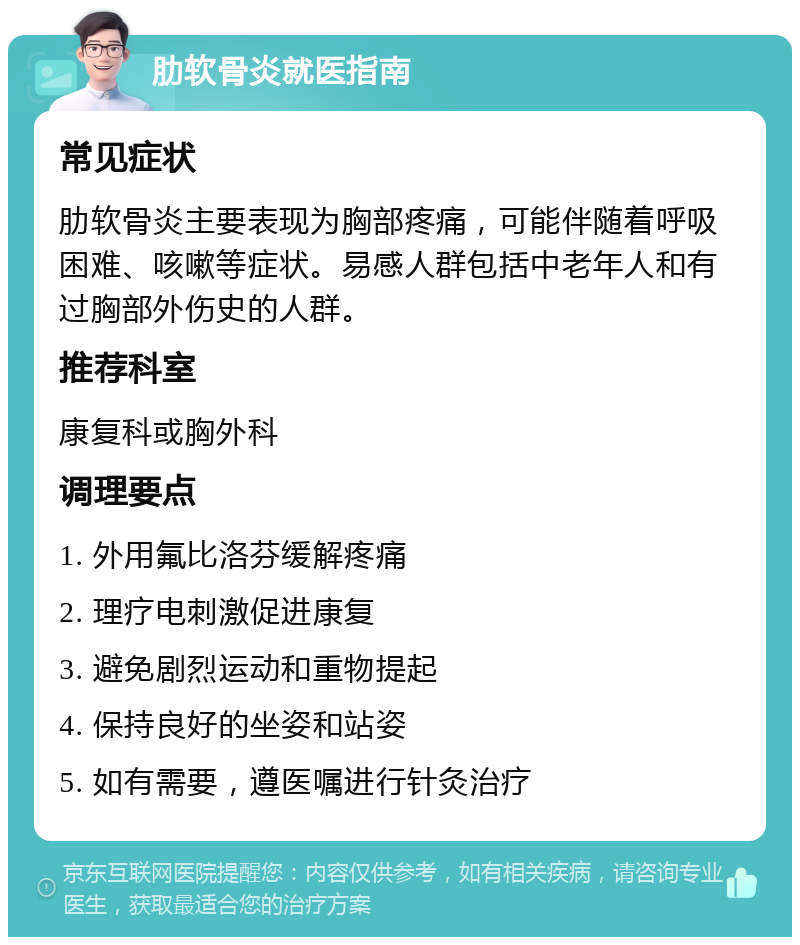 肋软骨炎就医指南 常见症状 肋软骨炎主要表现为胸部疼痛，可能伴随着呼吸困难、咳嗽等症状。易感人群包括中老年人和有过胸部外伤史的人群。 推荐科室 康复科或胸外科 调理要点 1. 外用氟比洛芬缓解疼痛 2. 理疗电刺激促进康复 3. 避免剧烈运动和重物提起 4. 保持良好的坐姿和站姿 5. 如有需要，遵医嘱进行针灸治疗