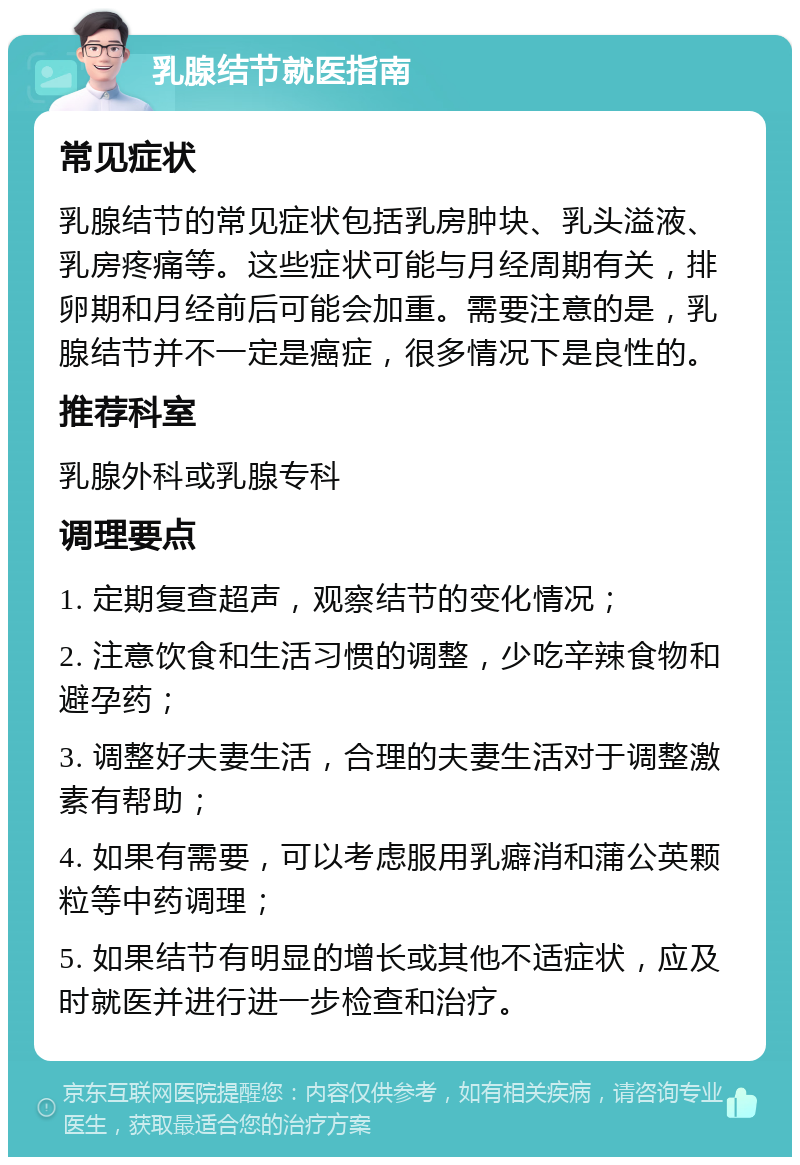 乳腺结节就医指南 常见症状 乳腺结节的常见症状包括乳房肿块、乳头溢液、乳房疼痛等。这些症状可能与月经周期有关，排卵期和月经前后可能会加重。需要注意的是，乳腺结节并不一定是癌症，很多情况下是良性的。 推荐科室 乳腺外科或乳腺专科 调理要点 1. 定期复查超声，观察结节的变化情况； 2. 注意饮食和生活习惯的调整，少吃辛辣食物和避孕药； 3. 调整好夫妻生活，合理的夫妻生活对于调整激素有帮助； 4. 如果有需要，可以考虑服用乳癖消和蒲公英颗粒等中药调理； 5. 如果结节有明显的增长或其他不适症状，应及时就医并进行进一步检查和治疗。