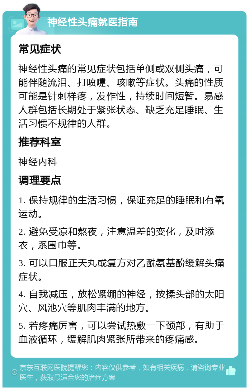 神经性头痛就医指南 常见症状 神经性头痛的常见症状包括单侧或双侧头痛，可能伴随流泪、打喷嚏、咳嗽等症状。头痛的性质可能是针刺样疼，发作性，持续时间短暂。易感人群包括长期处于紧张状态、缺乏充足睡眠、生活习惯不规律的人群。 推荐科室 神经内科 调理要点 1. 保持规律的生活习惯，保证充足的睡眠和有氧运动。 2. 避免受凉和熬夜，注意温差的变化，及时添衣，系围巾等。 3. 可以口服正天丸或复方对乙酰氨基酚缓解头痛症状。 4. 自我减压，放松紧绷的神经，按揉头部的太阳穴、风池穴等肌肉丰满的地方。 5. 若疼痛厉害，可以尝试热敷一下颈部，有助于血液循环，缓解肌肉紧张所带来的疼痛感。