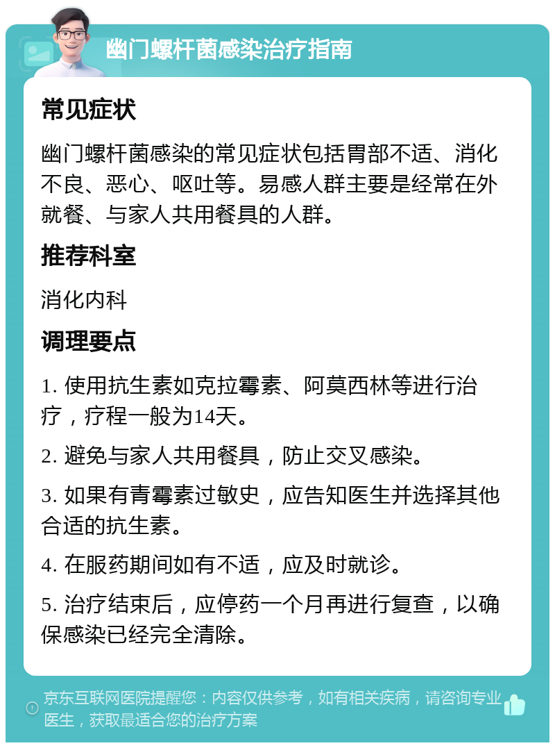 幽门螺杆菌感染治疗指南 常见症状 幽门螺杆菌感染的常见症状包括胃部不适、消化不良、恶心、呕吐等。易感人群主要是经常在外就餐、与家人共用餐具的人群。 推荐科室 消化内科 调理要点 1. 使用抗生素如克拉霉素、阿莫西林等进行治疗，疗程一般为14天。 2. 避免与家人共用餐具，防止交叉感染。 3. 如果有青霉素过敏史，应告知医生并选择其他合适的抗生素。 4. 在服药期间如有不适，应及时就诊。 5. 治疗结束后，应停药一个月再进行复查，以确保感染已经完全清除。