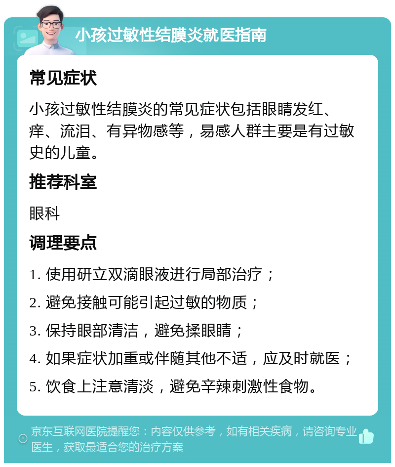 小孩过敏性结膜炎就医指南 常见症状 小孩过敏性结膜炎的常见症状包括眼睛发红、痒、流泪、有异物感等，易感人群主要是有过敏史的儿童。 推荐科室 眼科 调理要点 1. 使用研立双滴眼液进行局部治疗； 2. 避免接触可能引起过敏的物质； 3. 保持眼部清洁，避免揉眼睛； 4. 如果症状加重或伴随其他不适，应及时就医； 5. 饮食上注意清淡，避免辛辣刺激性食物。