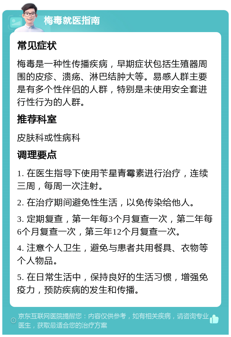 梅毒就医指南 常见症状 梅毒是一种性传播疾病，早期症状包括生殖器周围的皮疹、溃疡、淋巴结肿大等。易感人群主要是有多个性伴侣的人群，特别是未使用安全套进行性行为的人群。 推荐科室 皮肤科或性病科 调理要点 1. 在医生指导下使用苄星青霉素进行治疗，连续三周，每周一次注射。 2. 在治疗期间避免性生活，以免传染给他人。 3. 定期复查，第一年每3个月复查一次，第二年每6个月复查一次，第三年12个月复查一次。 4. 注意个人卫生，避免与患者共用餐具、衣物等个人物品。 5. 在日常生活中，保持良好的生活习惯，增强免疫力，预防疾病的发生和传播。