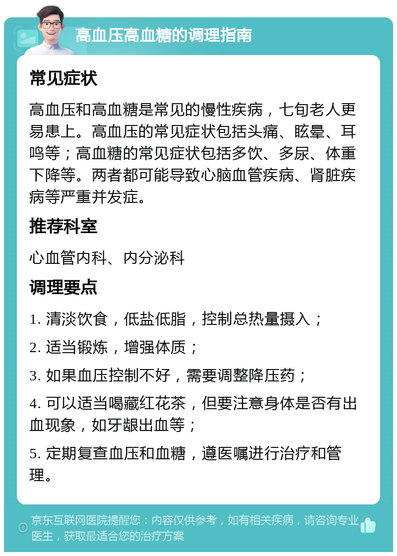 高血压高血糖的调理指南 常见症状 高血压和高血糖是常见的慢性疾病，七旬老人更易患上。高血压的常见症状包括头痛、眩晕、耳鸣等；高血糖的常见症状包括多饮、多尿、体重下降等。两者都可能导致心脑血管疾病、肾脏疾病等严重并发症。 推荐科室 心血管内科、内分泌科 调理要点 1. 清淡饮食，低盐低脂，控制总热量摄入； 2. 适当锻炼，增强体质； 3. 如果血压控制不好，需要调整降压药； 4. 可以适当喝藏红花茶，但要注意身体是否有出血现象，如牙龈出血等； 5. 定期复查血压和血糖，遵医嘱进行治疗和管理。