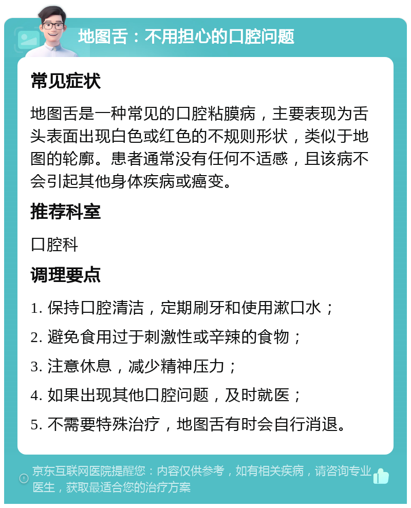 地图舌：不用担心的口腔问题 常见症状 地图舌是一种常见的口腔粘膜病，主要表现为舌头表面出现白色或红色的不规则形状，类似于地图的轮廓。患者通常没有任何不适感，且该病不会引起其他身体疾病或癌变。 推荐科室 口腔科 调理要点 1. 保持口腔清洁，定期刷牙和使用漱口水； 2. 避免食用过于刺激性或辛辣的食物； 3. 注意休息，减少精神压力； 4. 如果出现其他口腔问题，及时就医； 5. 不需要特殊治疗，地图舌有时会自行消退。