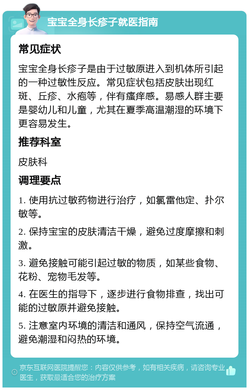 宝宝全身长疹子就医指南 常见症状 宝宝全身长疹子是由于过敏原进入到机体所引起的一种过敏性反应。常见症状包括皮肤出现红斑、丘疹、水疱等，伴有瘙痒感。易感人群主要是婴幼儿和儿童，尤其在夏季高温潮湿的环境下更容易发生。 推荐科室 皮肤科 调理要点 1. 使用抗过敏药物进行治疗，如氯雷他定、扑尔敏等。 2. 保持宝宝的皮肤清洁干燥，避免过度摩擦和刺激。 3. 避免接触可能引起过敏的物质，如某些食物、花粉、宠物毛发等。 4. 在医生的指导下，逐步进行食物排查，找出可能的过敏原并避免接触。 5. 注意室内环境的清洁和通风，保持空气流通，避免潮湿和闷热的环境。