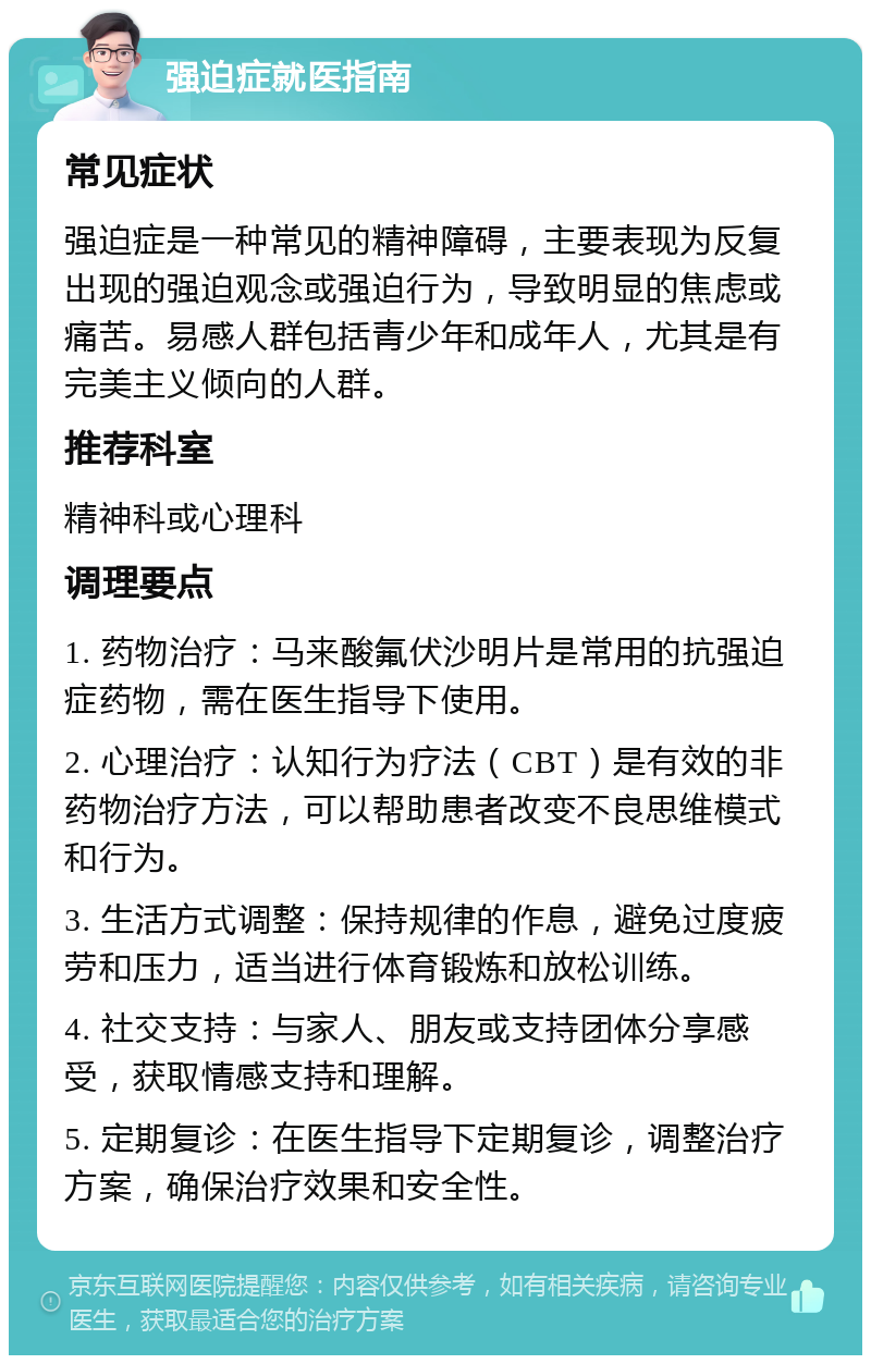 强迫症就医指南 常见症状 强迫症是一种常见的精神障碍，主要表现为反复出现的强迫观念或强迫行为，导致明显的焦虑或痛苦。易感人群包括青少年和成年人，尤其是有完美主义倾向的人群。 推荐科室 精神科或心理科 调理要点 1. 药物治疗：马来酸氟伏沙明片是常用的抗强迫症药物，需在医生指导下使用。 2. 心理治疗：认知行为疗法（CBT）是有效的非药物治疗方法，可以帮助患者改变不良思维模式和行为。 3. 生活方式调整：保持规律的作息，避免过度疲劳和压力，适当进行体育锻炼和放松训练。 4. 社交支持：与家人、朋友或支持团体分享感受，获取情感支持和理解。 5. 定期复诊：在医生指导下定期复诊，调整治疗方案，确保治疗效果和安全性。