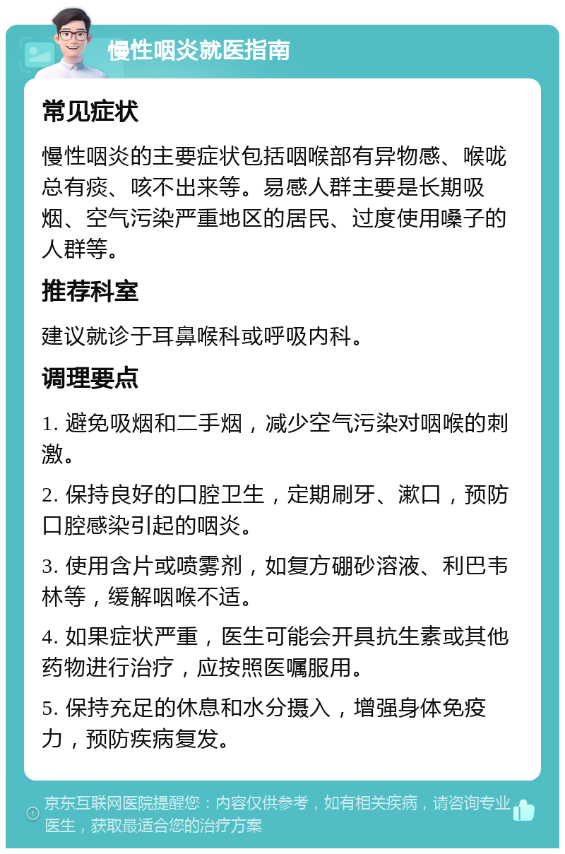 慢性咽炎就医指南 常见症状 慢性咽炎的主要症状包括咽喉部有异物感、喉咙总有痰、咳不出来等。易感人群主要是长期吸烟、空气污染严重地区的居民、过度使用嗓子的人群等。 推荐科室 建议就诊于耳鼻喉科或呼吸内科。 调理要点 1. 避免吸烟和二手烟，减少空气污染对咽喉的刺激。 2. 保持良好的口腔卫生，定期刷牙、漱口，预防口腔感染引起的咽炎。 3. 使用含片或喷雾剂，如复方硼砂溶液、利巴韦林等，缓解咽喉不适。 4. 如果症状严重，医生可能会开具抗生素或其他药物进行治疗，应按照医嘱服用。 5. 保持充足的休息和水分摄入，增强身体免疫力，预防疾病复发。