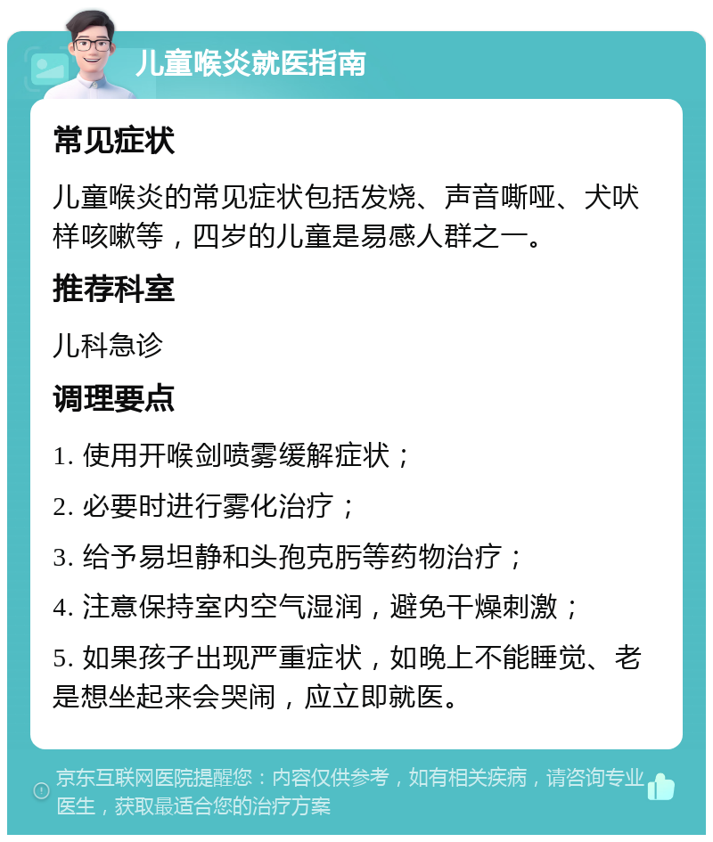 儿童喉炎就医指南 常见症状 儿童喉炎的常见症状包括发烧、声音嘶哑、犬吠样咳嗽等，四岁的儿童是易感人群之一。 推荐科室 儿科急诊 调理要点 1. 使用开喉剑喷雾缓解症状； 2. 必要时进行雾化治疗； 3. 给予易坦静和头孢克肟等药物治疗； 4. 注意保持室内空气湿润，避免干燥刺激； 5. 如果孩子出现严重症状，如晚上不能睡觉、老是想坐起来会哭闹，应立即就医。