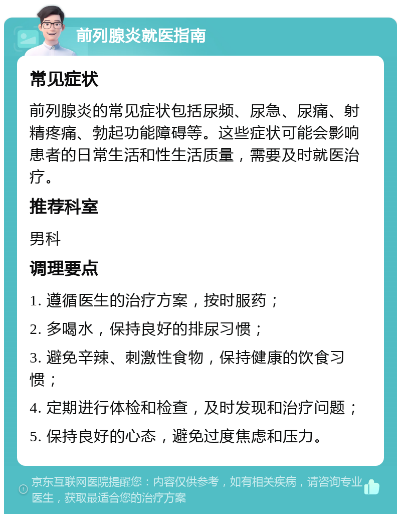 前列腺炎就医指南 常见症状 前列腺炎的常见症状包括尿频、尿急、尿痛、射精疼痛、勃起功能障碍等。这些症状可能会影响患者的日常生活和性生活质量，需要及时就医治疗。 推荐科室 男科 调理要点 1. 遵循医生的治疗方案，按时服药； 2. 多喝水，保持良好的排尿习惯； 3. 避免辛辣、刺激性食物，保持健康的饮食习惯； 4. 定期进行体检和检查，及时发现和治疗问题； 5. 保持良好的心态，避免过度焦虑和压力。