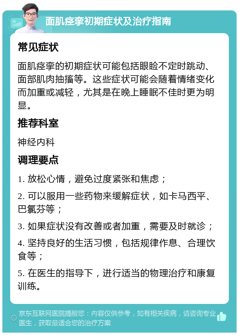 面肌痉挛初期症状及治疗指南 常见症状 面肌痉挛的初期症状可能包括眼睑不定时跳动、面部肌肉抽搐等。这些症状可能会随着情绪变化而加重或减轻，尤其是在晚上睡眠不佳时更为明显。 推荐科室 神经内科 调理要点 1. 放松心情，避免过度紧张和焦虑； 2. 可以服用一些药物来缓解症状，如卡马西平、巴氯芬等； 3. 如果症状没有改善或者加重，需要及时就诊； 4. 坚持良好的生活习惯，包括规律作息、合理饮食等； 5. 在医生的指导下，进行适当的物理治疗和康复训练。