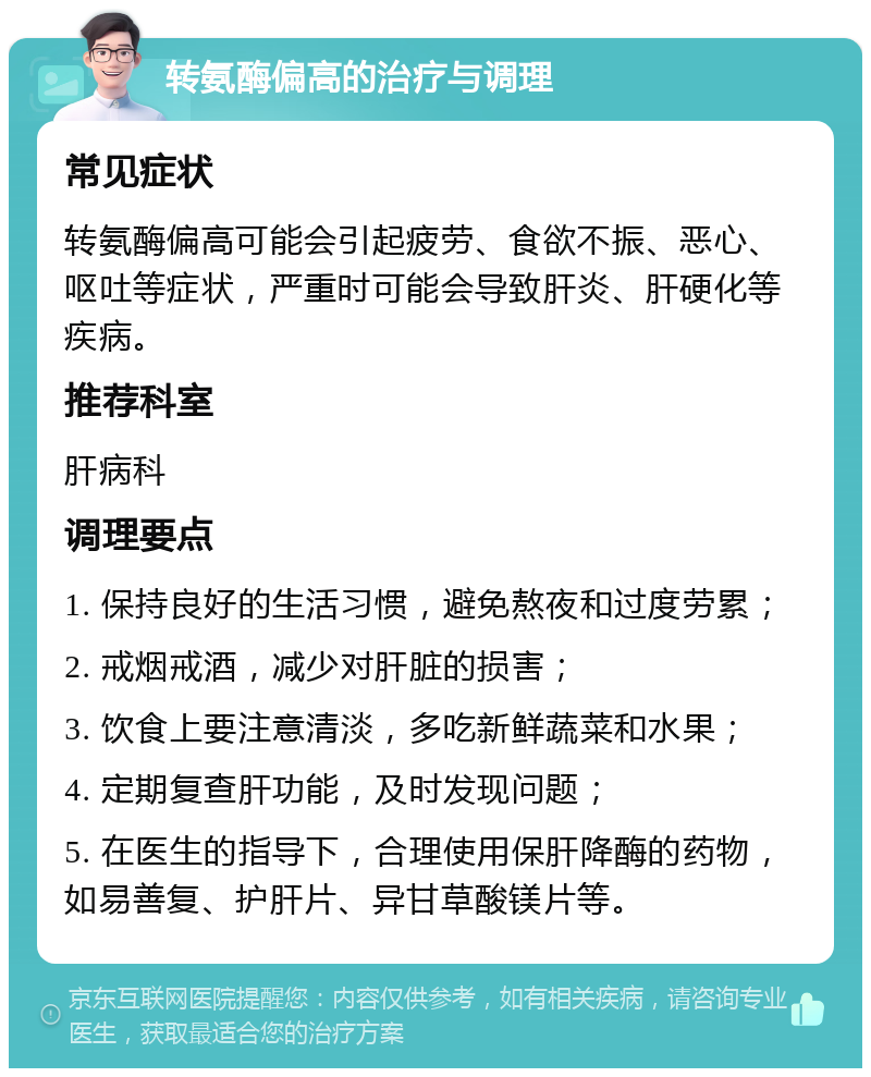 转氨酶偏高的治疗与调理 常见症状 转氨酶偏高可能会引起疲劳、食欲不振、恶心、呕吐等症状，严重时可能会导致肝炎、肝硬化等疾病。 推荐科室 肝病科 调理要点 1. 保持良好的生活习惯，避免熬夜和过度劳累； 2. 戒烟戒酒，减少对肝脏的损害； 3. 饮食上要注意清淡，多吃新鲜蔬菜和水果； 4. 定期复查肝功能，及时发现问题； 5. 在医生的指导下，合理使用保肝降酶的药物，如易善复、护肝片、异甘草酸镁片等。