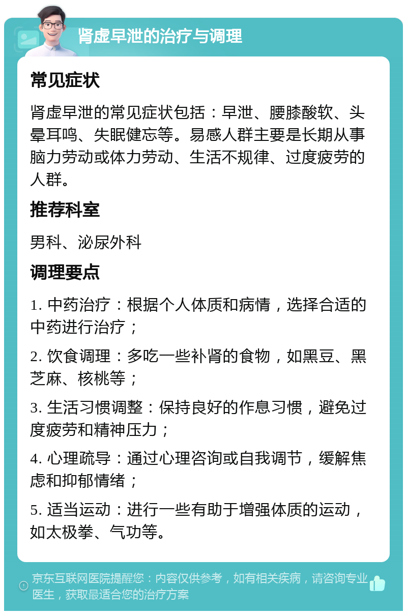 肾虚早泄的治疗与调理 常见症状 肾虚早泄的常见症状包括：早泄、腰膝酸软、头晕耳鸣、失眠健忘等。易感人群主要是长期从事脑力劳动或体力劳动、生活不规律、过度疲劳的人群。 推荐科室 男科、泌尿外科 调理要点 1. 中药治疗：根据个人体质和病情，选择合适的中药进行治疗； 2. 饮食调理：多吃一些补肾的食物，如黑豆、黑芝麻、核桃等； 3. 生活习惯调整：保持良好的作息习惯，避免过度疲劳和精神压力； 4. 心理疏导：通过心理咨询或自我调节，缓解焦虑和抑郁情绪； 5. 适当运动：进行一些有助于增强体质的运动，如太极拳、气功等。