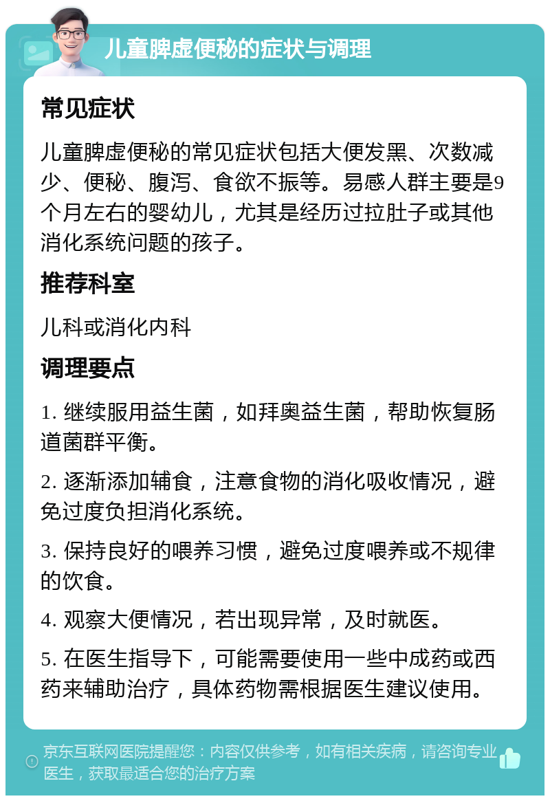 儿童脾虚便秘的症状与调理 常见症状 儿童脾虚便秘的常见症状包括大便发黑、次数减少、便秘、腹泻、食欲不振等。易感人群主要是9个月左右的婴幼儿，尤其是经历过拉肚子或其他消化系统问题的孩子。 推荐科室 儿科或消化内科 调理要点 1. 继续服用益生菌，如拜奥益生菌，帮助恢复肠道菌群平衡。 2. 逐渐添加辅食，注意食物的消化吸收情况，避免过度负担消化系统。 3. 保持良好的喂养习惯，避免过度喂养或不规律的饮食。 4. 观察大便情况，若出现异常，及时就医。 5. 在医生指导下，可能需要使用一些中成药或西药来辅助治疗，具体药物需根据医生建议使用。