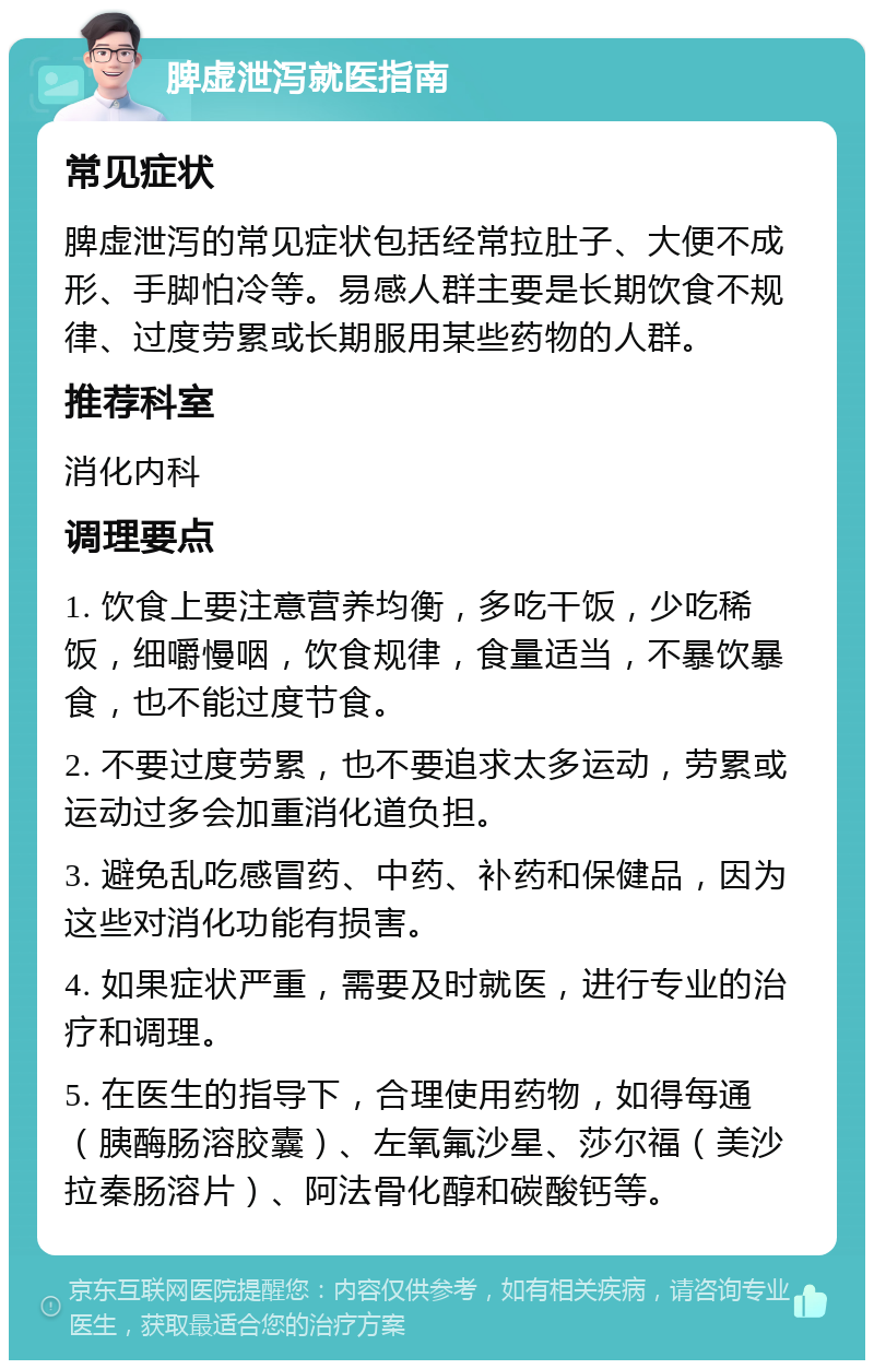 脾虚泄泻就医指南 常见症状 脾虚泄泻的常见症状包括经常拉肚子、大便不成形、手脚怕冷等。易感人群主要是长期饮食不规律、过度劳累或长期服用某些药物的人群。 推荐科室 消化内科 调理要点 1. 饮食上要注意营养均衡，多吃干饭，少吃稀饭，细嚼慢咽，饮食规律，食量适当，不暴饮暴食，也不能过度节食。 2. 不要过度劳累，也不要追求太多运动，劳累或运动过多会加重消化道负担。 3. 避免乱吃感冒药、中药、补药和保健品，因为这些对消化功能有损害。 4. 如果症状严重，需要及时就医，进行专业的治疗和调理。 5. 在医生的指导下，合理使用药物，如得每通（胰酶肠溶胶囊）、左氧氟沙星、莎尔福（美沙拉秦肠溶片）、阿法骨化醇和碳酸钙等。