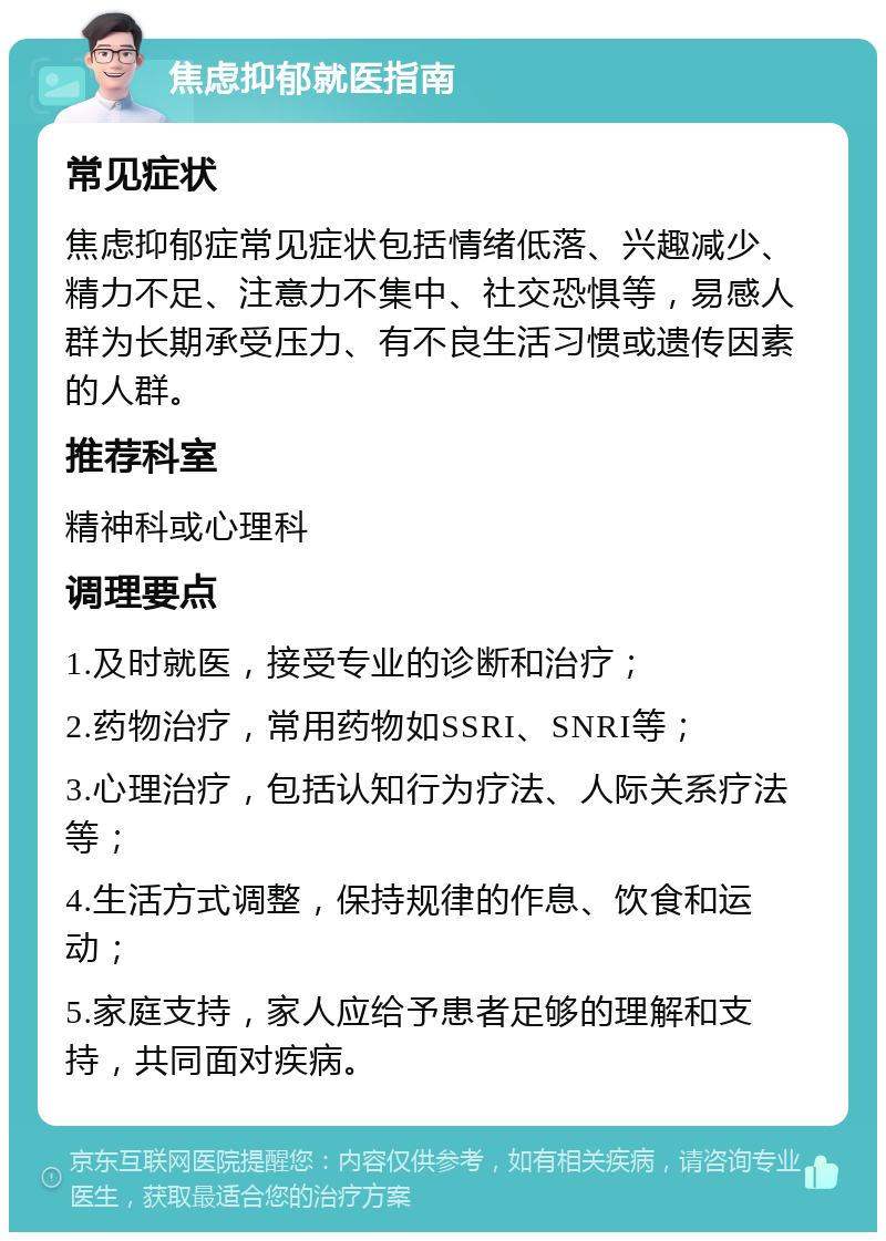 焦虑抑郁就医指南 常见症状 焦虑抑郁症常见症状包括情绪低落、兴趣减少、精力不足、注意力不集中、社交恐惧等，易感人群为长期承受压力、有不良生活习惯或遗传因素的人群。 推荐科室 精神科或心理科 调理要点 1.及时就医，接受专业的诊断和治疗； 2.药物治疗，常用药物如SSRI、SNRI等； 3.心理治疗，包括认知行为疗法、人际关系疗法等； 4.生活方式调整，保持规律的作息、饮食和运动； 5.家庭支持，家人应给予患者足够的理解和支持，共同面对疾病。