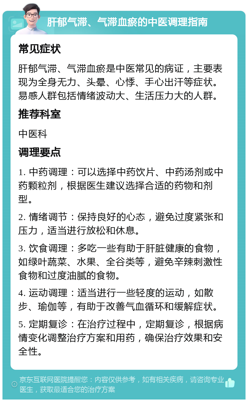 肝郁气滞、气滞血瘀的中医调理指南 常见症状 肝郁气滞、气滞血瘀是中医常见的病证，主要表现为全身无力、头晕、心悸、手心出汗等症状。易感人群包括情绪波动大、生活压力大的人群。 推荐科室 中医科 调理要点 1. 中药调理：可以选择中药饮片、中药汤剂或中药颗粒剂，根据医生建议选择合适的药物和剂型。 2. 情绪调节：保持良好的心态，避免过度紧张和压力，适当进行放松和休息。 3. 饮食调理：多吃一些有助于肝脏健康的食物，如绿叶蔬菜、水果、全谷类等，避免辛辣刺激性食物和过度油腻的食物。 4. 运动调理：适当进行一些轻度的运动，如散步、瑜伽等，有助于改善气血循环和缓解症状。 5. 定期复诊：在治疗过程中，定期复诊，根据病情变化调整治疗方案和用药，确保治疗效果和安全性。