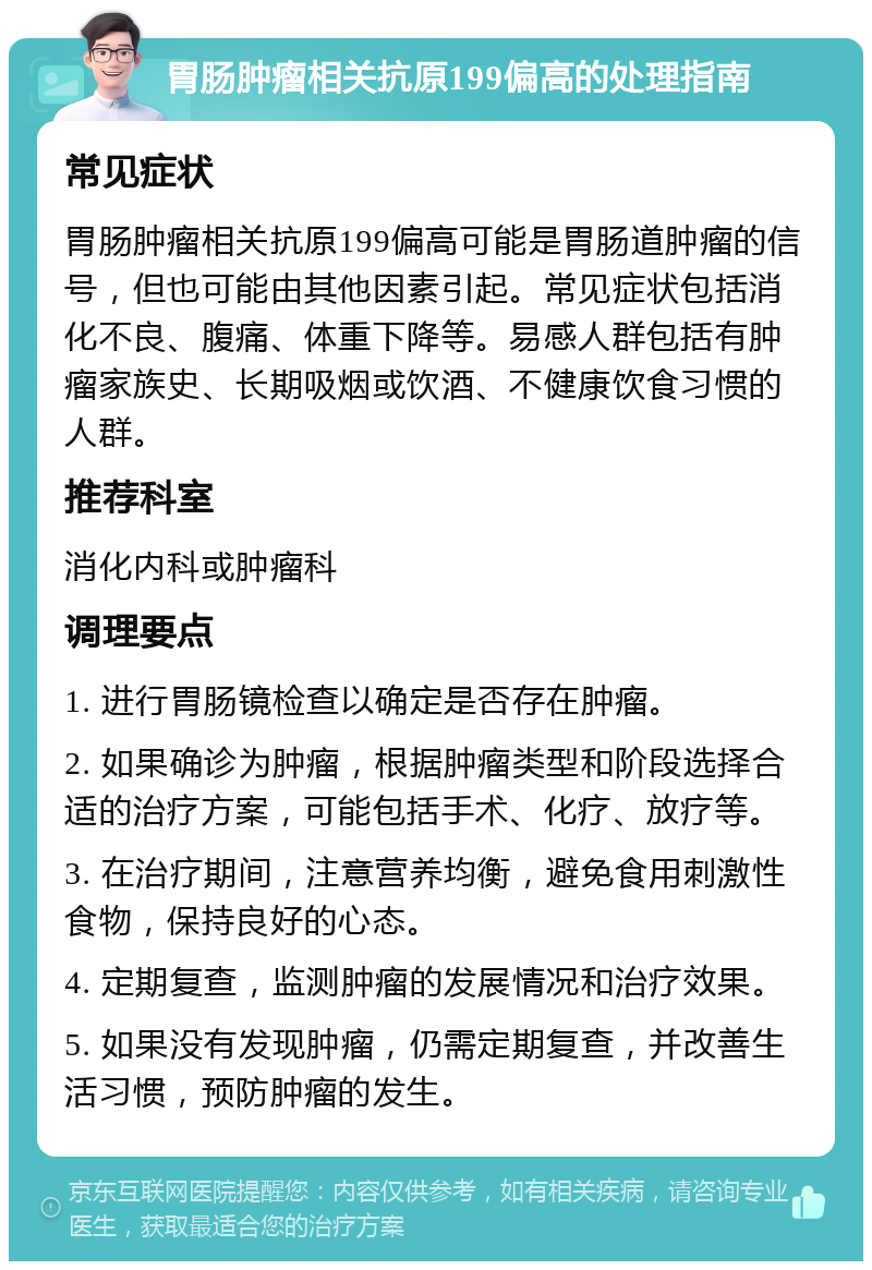 胃肠肿瘤相关抗原199偏高的处理指南 常见症状 胃肠肿瘤相关抗原199偏高可能是胃肠道肿瘤的信号，但也可能由其他因素引起。常见症状包括消化不良、腹痛、体重下降等。易感人群包括有肿瘤家族史、长期吸烟或饮酒、不健康饮食习惯的人群。 推荐科室 消化内科或肿瘤科 调理要点 1. 进行胃肠镜检查以确定是否存在肿瘤。 2. 如果确诊为肿瘤，根据肿瘤类型和阶段选择合适的治疗方案，可能包括手术、化疗、放疗等。 3. 在治疗期间，注意营养均衡，避免食用刺激性食物，保持良好的心态。 4. 定期复查，监测肿瘤的发展情况和治疗效果。 5. 如果没有发现肿瘤，仍需定期复查，并改善生活习惯，预防肿瘤的发生。