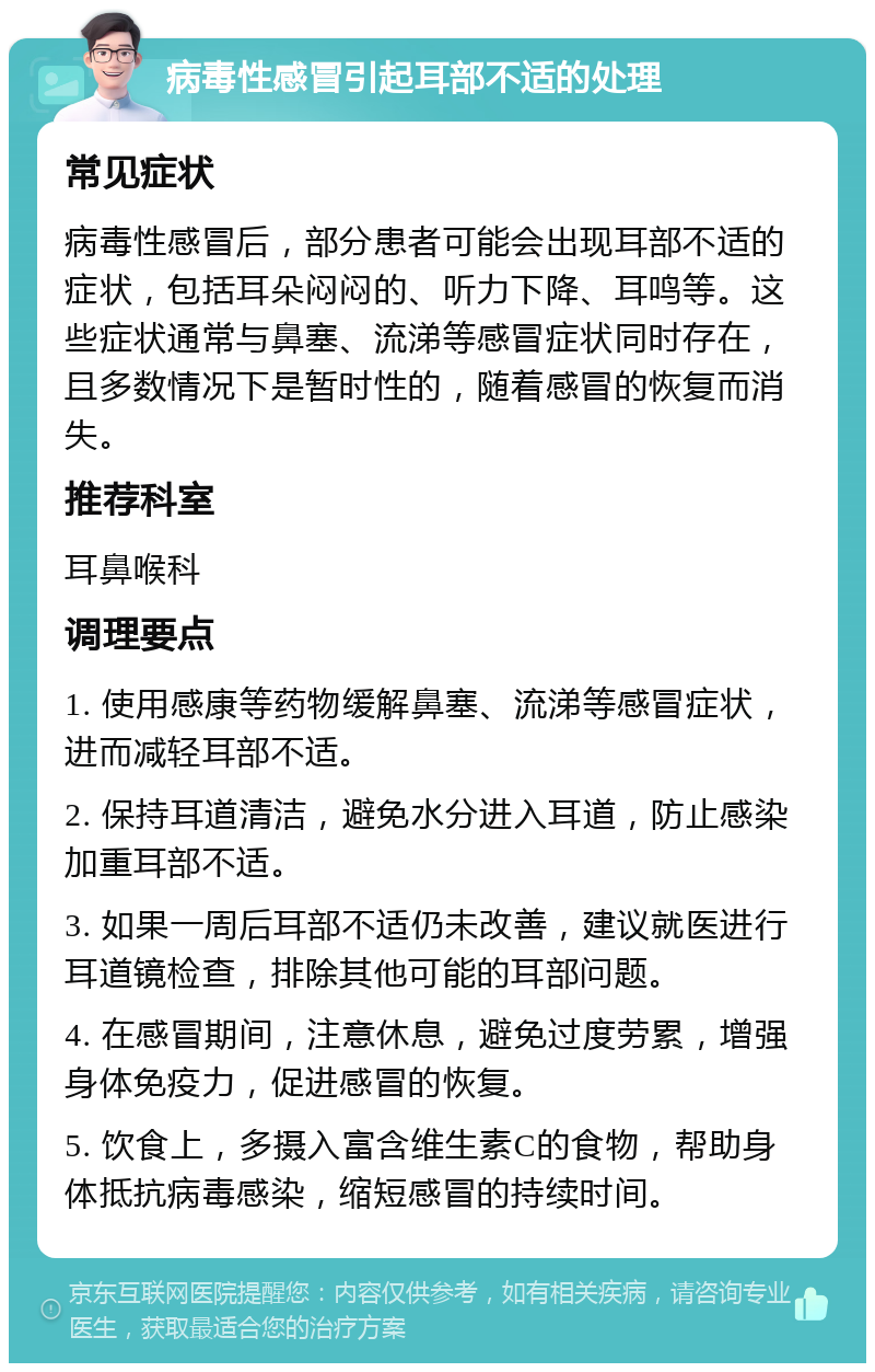 病毒性感冒引起耳部不适的处理 常见症状 病毒性感冒后，部分患者可能会出现耳部不适的症状，包括耳朵闷闷的、听力下降、耳鸣等。这些症状通常与鼻塞、流涕等感冒症状同时存在，且多数情况下是暂时性的，随着感冒的恢复而消失。 推荐科室 耳鼻喉科 调理要点 1. 使用感康等药物缓解鼻塞、流涕等感冒症状，进而减轻耳部不适。 2. 保持耳道清洁，避免水分进入耳道，防止感染加重耳部不适。 3. 如果一周后耳部不适仍未改善，建议就医进行耳道镜检查，排除其他可能的耳部问题。 4. 在感冒期间，注意休息，避免过度劳累，增强身体免疫力，促进感冒的恢复。 5. 饮食上，多摄入富含维生素C的食物，帮助身体抵抗病毒感染，缩短感冒的持续时间。