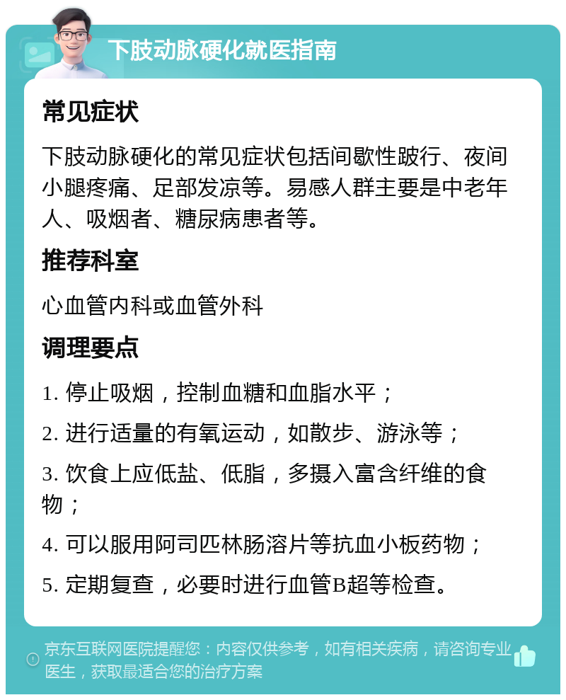 下肢动脉硬化就医指南 常见症状 下肢动脉硬化的常见症状包括间歇性跛行、夜间小腿疼痛、足部发凉等。易感人群主要是中老年人、吸烟者、糖尿病患者等。 推荐科室 心血管内科或血管外科 调理要点 1. 停止吸烟，控制血糖和血脂水平； 2. 进行适量的有氧运动，如散步、游泳等； 3. 饮食上应低盐、低脂，多摄入富含纤维的食物； 4. 可以服用阿司匹林肠溶片等抗血小板药物； 5. 定期复查，必要时进行血管B超等检查。